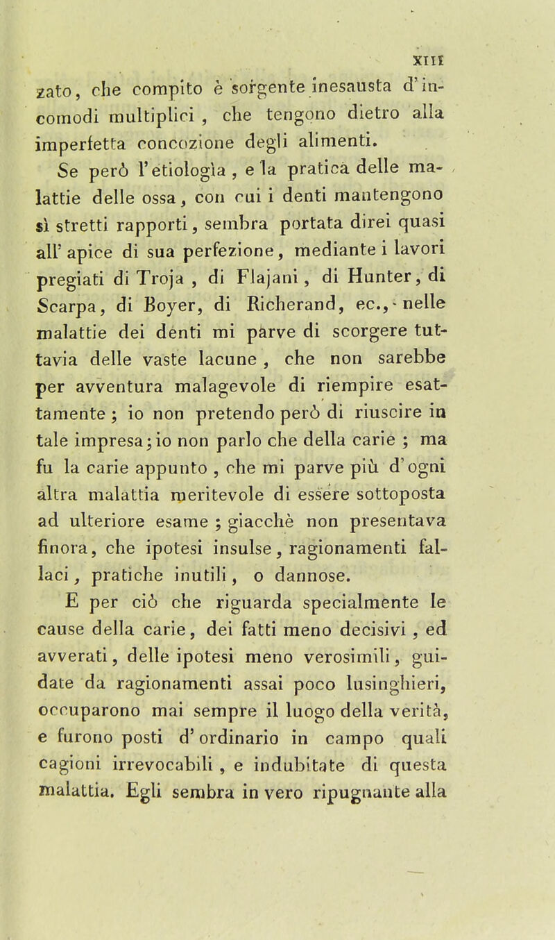 zato, che compito e sorgente inesausta d'in- comodi multipUci , che tengono dietro alia imperfetta roncozione degli alinienti. Se per6 I'etiologia, e la pratica delle ma- , lattie delle ossa, con rui i denti maiitengono si stretti rapporti, sembra portata direi quasi air apice di sua perfezione, mediante i lavori pregiati di Troja , di Flajani, di Hunter, di Scarpa, di Boyer, di Richerand, eCj-nelle malattie dei denti mi pkrve di scorgere tut- tavia delle vaste lacune , che non sarebbe per avventura malagevole di riempire esat- tamente; io non pretendo per6 di riuscire in tale impresario non parlo che della carle ; ma fu la carie appunto , rhe mi parve ip'\h d'ogni altra malattia raeritevole di essere sottoposta ad ulteriore esame ; giacche non presentava finora, che ipotesi insulse, ragionamenti fal- laci, pratiche inutili, o dannose. E per ci6 che riguarda specialraente le cause della carie, dei fatti raeno decisivi , ed avverati, delle ipotesi meno verosimili, gui- date da ragionamenti assai poco lusinghieri, occuparono mai sempre il luogo della verita, e furono posti d' ordinario in campo quali cagioni irrevocabili , e indubitate di questa malattia. Egli sembra in vero ripugnaute alia