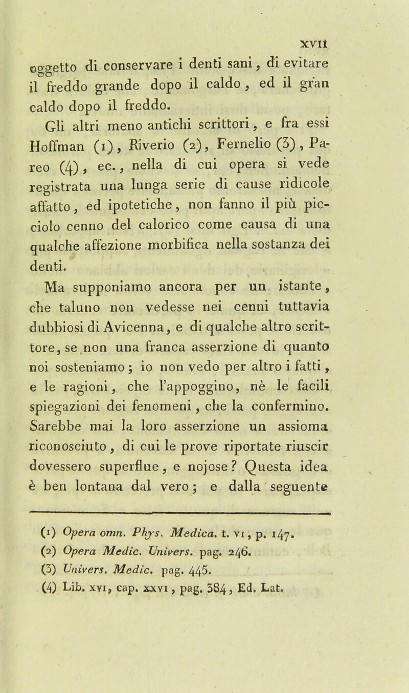 XVIt oggetto di conservare i denti sani, di evitare il treddo grande dopo il caldo, ed il gran caldo dopo il freddo. Gli altri meno antichi scrittori, e fra essi Hoffman (i), Riverio (2), Fernelio (5), Pa- reo (4), ec., nella di cui opera si vede registrata una lunga serie di cause ridicole affatto, ed ipotetiche, non fanno il pic- ciolo cenno del calorico come causa di una qualche affezione morbifica nella sostanza dei denti. Ma supponiamo ancora per un istante, die taluno non vedesse nei cenni tuttavia dubbiosi di Avicenna, e di qualche altro scrit- tore, se .non una franca asserzione di quanto noi sosteniamo ; io non vedo per altro i fatti, e le ragioni 5 che I'appoggino, ne le facili spiegazioni dei fenomeni, che la confermino. Sarebbe mai la loro asserzione un assioma riconosciuto, di cui le prove riportate riuscir dovessero superflue, e nojose ? Questa idea h ben lontana dal vero; e dalla seguente (1) Opera omn. Phjs. Medica. t. vi, p. 147. (2) Opera Medic, IJniyers. pag. 246. (3) IJnivers. Medic, pag. 445.