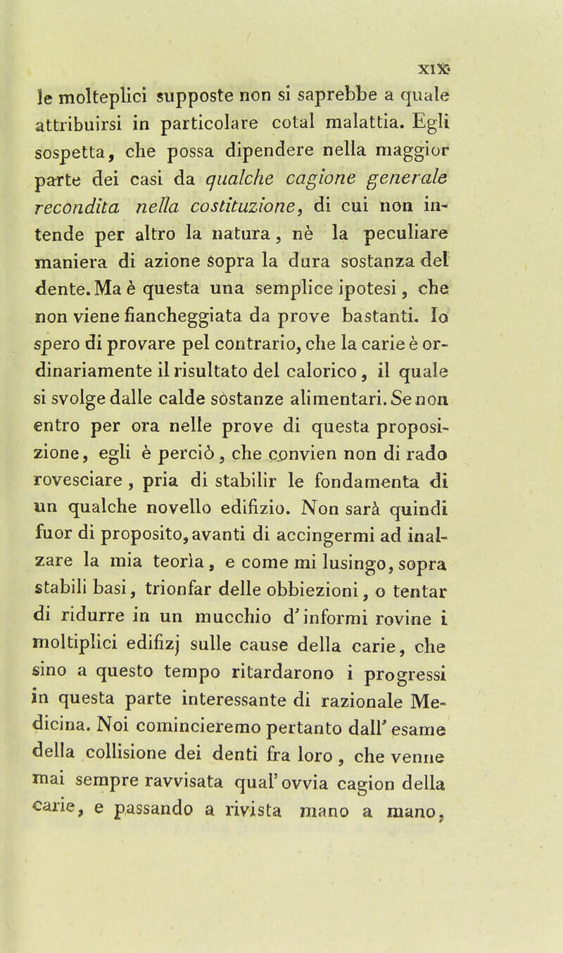 le molteplici supposte non si saprebbe a quale attiibuirsi in particolare cotal malattia. Egli sospetta, che possa dipendere nella maggior paTte dei casi da qiialche cagione generale recondita nella costituzione, di cui non in- tende per altro la natura, ne la peculiare maniera di azione sopra la dura sostanza del dente. Ma 6 questa una semplice ipotesi, che non viene fiancheggiata da prove bastanti. lo spero di provare pel contrario, che la carie e or- dinariamente il risultato del calorico, il quale si svolge dalle calde sostanze alimentari.Senon entro per ora nelle prove di questa proposi- zione, egli e percid, che convien non di rado rovesciare , pria di stabilir le fondamenta di un qualche novello edifizio. Non sar^ quindi fuor di proposito,avanti di accingermi ad inal- zare la mia teoria, e come mi lusingo, sopra stabili basi, trionfar delle obbiezioni, o tentar di ridurre in un mucchio d'informi rovine i moltiplici edifizj sulle cause della carie, che sino a questo tempo ritardarono i progressi in questa parte interessante di razionale Me- dicina. Noi comincieremo pertanto dall' esame della collisione dei denti fra loro, che venue mai sempre ravvisata qual' ovvia cagion della caiie, e passando a rivista mano a mano,