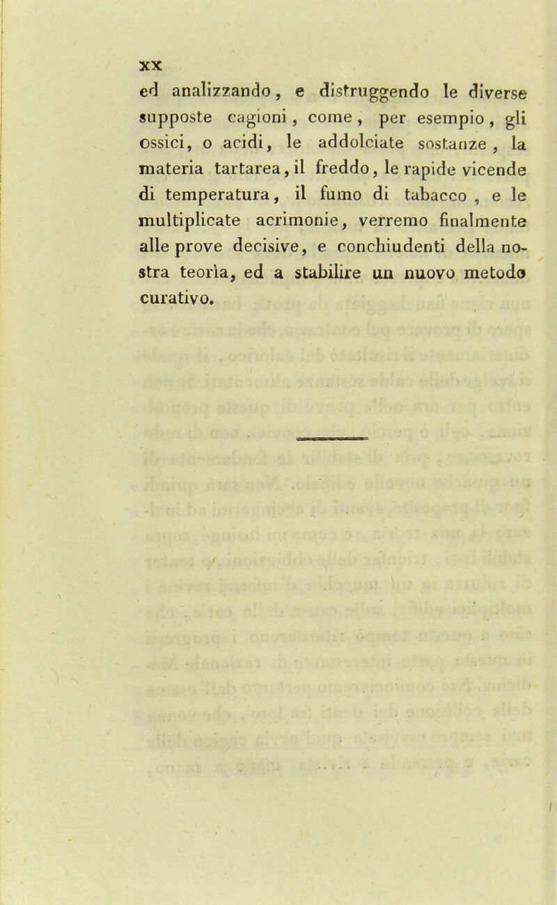 ed analizzando, e distruggendo le diverse supposte cagioni, come , per esempio , gli ossici, 0 acidi, le addolciate sostanze , la materia tartarea,il freddo, le rapide vicende di temperatura, il fumo di tabacco , e le multiplicate acrimonie, verremo finalraente alle prove decisive, e conchiudenti della no- stra teoria, ed a stabilire un nuovo metodo curative.