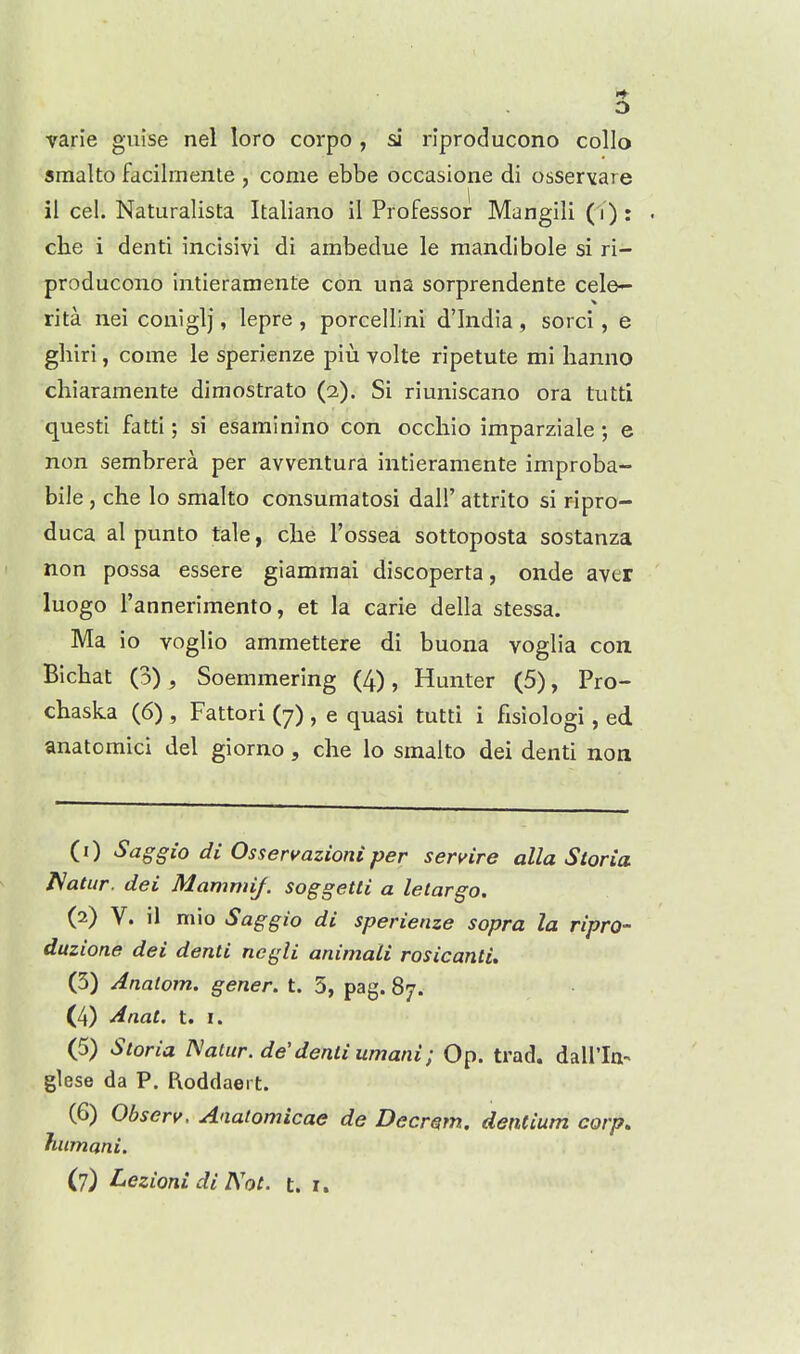 varie guise nel loro corpo , si riproducono collo smalto facilmente , come ebbe occasione di osservare il cel. Naturalista Italiano il Professor Mangili (i) : che i denti incisivi di ambedue le rnandibole si ri- producono intieramente con una sorprendente cele- rita nei coniglj, lepre , porcellini d'India , sorci, e gliiri, come le sperienze piu volte ripetute mi hanno chiaramente dimostrato (2). Si riuniscano ora tutti questi fatti; si esarainino con occhio imparziale; e non sembrera per avventura intieramente improba- bile , che lo smalto consumatosi dall' attrito si ripro- duca al punto tale, che I'ossea sottoposta sostanza non possa essere giamraai discoperta, onde aver luogo I'annerimento, et la carie della stessa. Ma io voglio ammettere di buona voglia con Bichat (3), Soemmering (4), Hunter (5), Pro- chaska (6) , Fattori (7) , e quasi tutti i fisiologi, ed anatomici del giorno, che lo smalto del denti non (0 ^aggio di Osseri^azioni per sen^ire alia Storia l^atur. dei Mammif. soggetti a letargo. (2) V. il mio Saggio di sperienze sopra la ripro- duzione dei denti ncgli animali rosicanti. (3) Anatom. gener. t. 5, pag. 87. (4) Anat. t. I. (5) Storia I\aUtr.de'denti umani; Op. trad, dairin-- glese da P. Roddaert. (6) Observ. Aaatomicae de Decrem. dentium corp. fiumani. (7) Lezioni di Not. t. r.