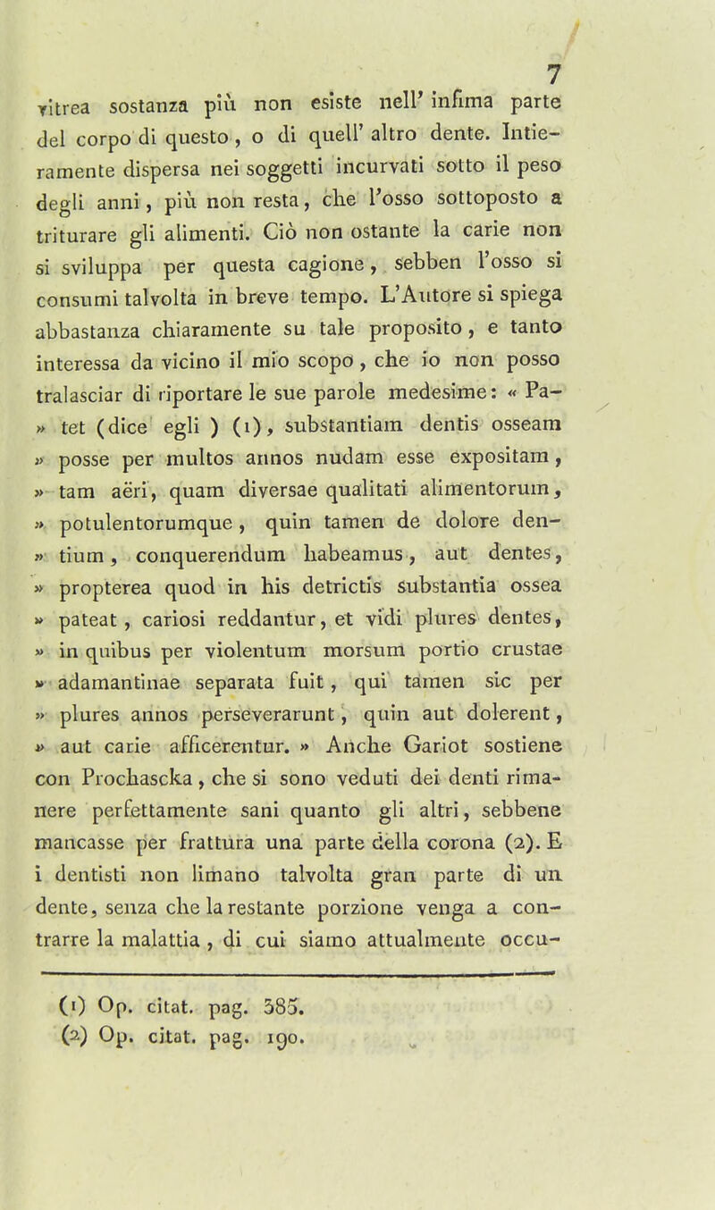 Titrea sostanza piu non esiste iiell* infima parte del corpo di questo , o di quell' altro dente. Intie- ramente dispersa nei soggetti incurvati sotto il peso degli anni, piu non resta, clie I'osso sottoposto a triturare gli alimenti. Cio non ostante la carie non si sviluppa per questa cagione, sebben I'osso si consumi talvolta in breve tempo. L'Autore si spiega abbastanza chiaramente su tale proposito, e tanto interessa da vicino il mio scopo , che io non posso tralasciar di riportare le sue parole medesime: « Pa- » tet (dice egli ) (i), substantiam dentis osseam » posse per multos annos nudam esse expositam, » tam aeri, quam diversae qualitati alimentorum, » potulentorumque, quin tamen de dolore den- » tium, conquerendum habeamus, aut dentes, » propterea quod in his detrictis substantia ossea » pateat, cariosi reddantur, et vidi plures dentes, « in quibus per violentum morsum portio crustae »» adamantinae separata fuit, qui tamen sic per » plures annos perseverarunt, quin aut dolerent, » aut carie afficerentur, » Anche Gariot sostiene con Prochascka , che si sono veduti del denti rima- nere perfettamente sani quanto gli altri, sebbene mancasse per frattura una parte della corona (2). E i dentisti non limano talvolta gran parte di uii dente, senza che larestante porzione venga a con- trarre la malattia , di cui siarao attualmeute occu- (0 Op. citat, pag. 585.