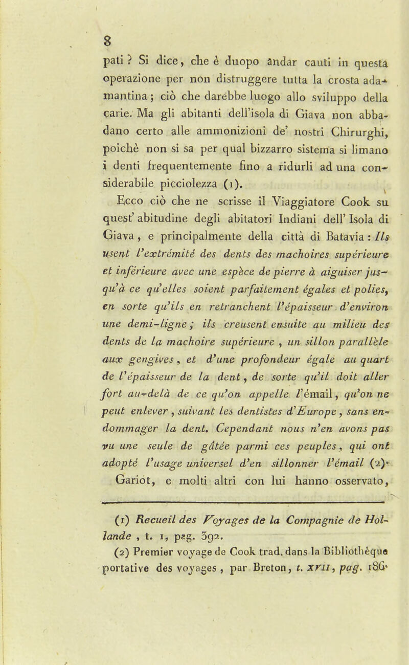 s pali ? Si dice, clie e duopo andar cauti in questa. operazione per non distruggere tutta la crosta ada* majitina; cio che darebbe luogo alio sviluppo della carie. Ma gli abitanti dell'isola di Giava non abba- dano certo alle ammonizioni de' nostri Chirurghi, poiche non si sa per qual bizzarro sistema si limano i denti frequentemente fino a ridurli ad una con- siderabile picciolezza (i). Ecco cio che ne scrisse il Viaggiatore Cook su quest' abitudine degli abilatori Indiani deli' Isola di Giava , e principalmente della citta di Batavia : Ih usent I'extremite des dents des macho ires superieure et inferieure avec une esphce de pierre a aiguiser jus qu'a ce quelles soient parfaitement egales et polieSy en sorte qu'iLs en retranchent I'epaisseur d'enuirort une demi-Ligne; its creusent ensuite au milieu des dents de La machoire superieure , un sillon parallhle aux gengives, et d'une profondeur egale au quart de Cepaisseur de la dent y de sorte qu'il doit aller fort au--deld de ce qu'on appelle /'email, qu'on ne pent enlever , suivant Les dentistes d^Europe , sans en- dommager la dent. Cependant nous n'en avons pas vu une seule de gdtee parmi ces peuples, qui ont adopte l\isage universel d'en sillonner Vemail (2)* Gariot, e molti altri con lui hanno osservato. (r) Recueil des F'ojages de la Compagnie de Hoi- lande , t. i, pag. 392. (2) Premier voyage de Cook trad, dans la Bibliotbequa portative des voyages , par Breton, t. xrii, pag, i8(i'