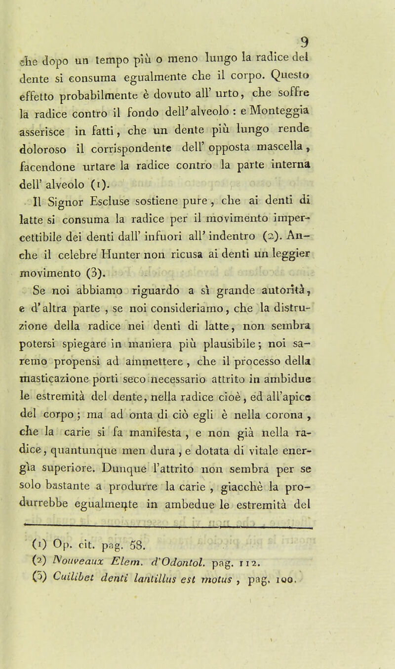 die dopo un tempo piu o meno lungo la radice del dente si eonsuma egualmente che il corpo. Questo effetto probabilmente e dovuto all' urto, che soffre la radice contro il fondo dell' alveolo : e Monteggia asserisce in fatti, che un dente piu lungo rende doloroso il corrispondente dell' opposta mascella, facendone urtare la radice contro la parte interna deir alveolo (i). II Signer Escluse sostiene pure, die ai denti di latte si eonsuma la radice per il movimento imper- cettibile dei denti dall' infuori all' indentro (2). An- che il celebre Hunter non ricusa ai denti un leggier movimento (3). Se noi abbiamo riguardo a si grande autorita, e d'altra parte , se noi consideriamo, che la distru- zione della radice nei denti di latte, non serabra potersi spiegare in maniera piu plausibile; noi sa- remo propensi ad ainmettere , che il processo della masticazione porti seco necessario attrito in ambidue le estremita del dente, nella radice cioe, ed all'apice del corpo; ma ad onta di cio egli e nella corona , che la carie si fa manilesta , e non gia nella ra- dice , quantunque men dura , e dotata di vitale ener- g\a superiore. Dunque I'attrito non sembra per se solo bastante a produrre la carle , giacche la pro- durrebbe egualmeijte in ambedue le estremita del (0 Op. cit. pag. 53. (2) ISoitveaux Elem. d'Odontol. pag. 11 a. (5) Cuilibet denti lanlillus est motus , pag. 100.