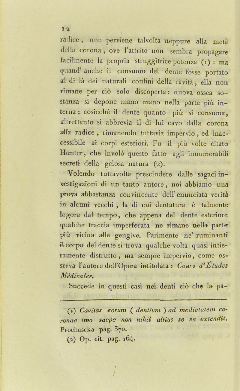 raclice, non pervicne talvolta neppure alia meta €l'ella corona , ove I'attrito non sembra propagare facilmente la propria struggitrice potenza (i) : ma qiiand' anclie il consunto del dente fosse portato al dr la dei naturali confini della cavita, ella non rhnane per cio solo discoperta: nuova ossea so- stanza si depone mano mano nella parte piu in- terna ;. cosicche il dente quanto piu si consuma, aUretlanto si abbrevia il di lui cavo dalla corona alia radice , rimanendo tuttavia impervio, ed inac- cessibile ai corpi esteriori. Fu il piu volte citato Hunter, clie involo questo fatto agli innumerabili secret! della gelosa natura (2). Volendo tuttavolta prescindere dalle sagaci in- Tfestigazioni di un tanto autore, noi abbiamo una pro>va abbastanza convincente dell'enunciata verita wi alcum vecchi , la di cui dentatura e talmente logora dal tempo, che appena del dente esteriore qxialche traccia imperforata ne rimaite nella parte piui vieina alle gengive. Parimente ne ruminanti iteorpo del dente si trova qualche volta quasi intie- ramente distrutto , ma sempre impervio, come os- serva Tautore deU'Opera intitolata : Cours d*£tudeS Medicates. Succede in questi casi nei denti eio cli« la pa- CavUas eorum ( dentium ) ad mcdieiatem co- ronae imo saepe non nihil altius se se extendit, Prochascka pag. 570. (2) Op. cit. pag. 164. /