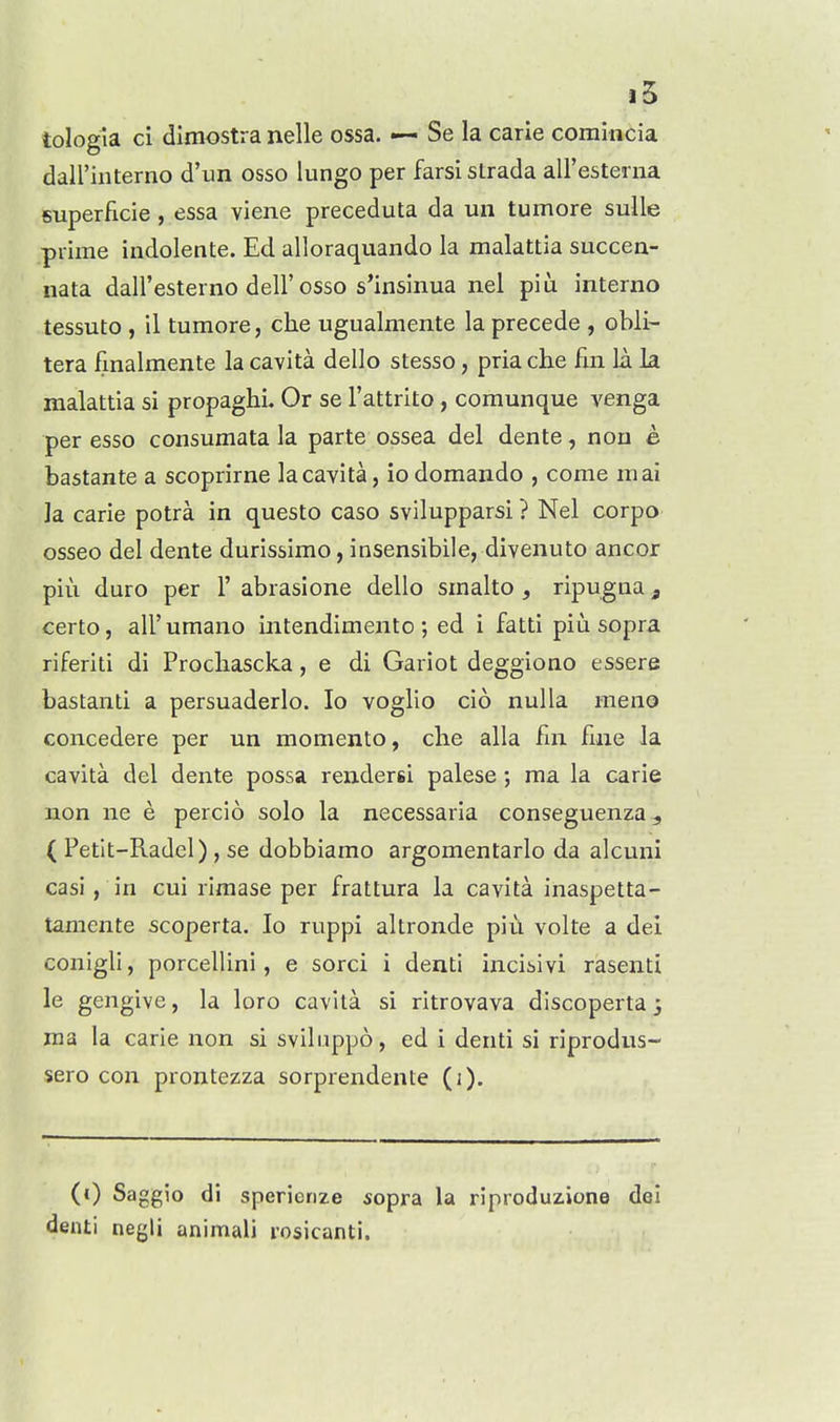 tologia ci dimostra nelle ossa. — Se la carie comincia dairiiiterno d'lin osso lungo per farsi slrada aU'estenia 5uperficie, essa viene preceduta da un tumore sulle prime indolente. Ed alloraquando la malattia succen- nata dall'esterno dell'osso s'insinua nel piu interno tessuto , il tumore, che ugualmente la precede , obli- tera fmalmente la cavita dello stesso, pria che fin la la malattia si propaghi. Or se I'attrito , comunque venga per esso consumata la parte ossea del dente, non e bastante a scoprirne la cavita, iodomando , come mai ]a carie potra in questo caso svilupparsi ? Nel corpo osseo del dente durissimo, insensibile, divenuto ancor piu duro per 1' abrasione dello smalto , ripugna, certo, air umano ijitendimento ; ed i fatti piu sopra riferiti di Procliascka, e di Gariot deggiono essere bastanti a persuaderlo. lo voglio cio nulla meno concedere per un momento, die alia fin fine la cavita del dente possa renders! palese; ma la carie non ne e percio solo la necessaria conseguenza ( Petit-Radel) , se dobbiamo argomentarlo da alcuni casi, in cui rimase per frattura la cavita inaspetta- tamente scoperta. lo ruppi altronde piu volte a dei conigli, porcellini, e sorci i denti incibivi rasenti le gengive, la loro cavita si ritrovava discoperta 3 ma la carie non si sviliippo, ed i denti si riprodus- sero con prontezza sorprendente (i). (0 Saggio di sperierize sopra la riproduzione dei denti negli animali rosicanti.