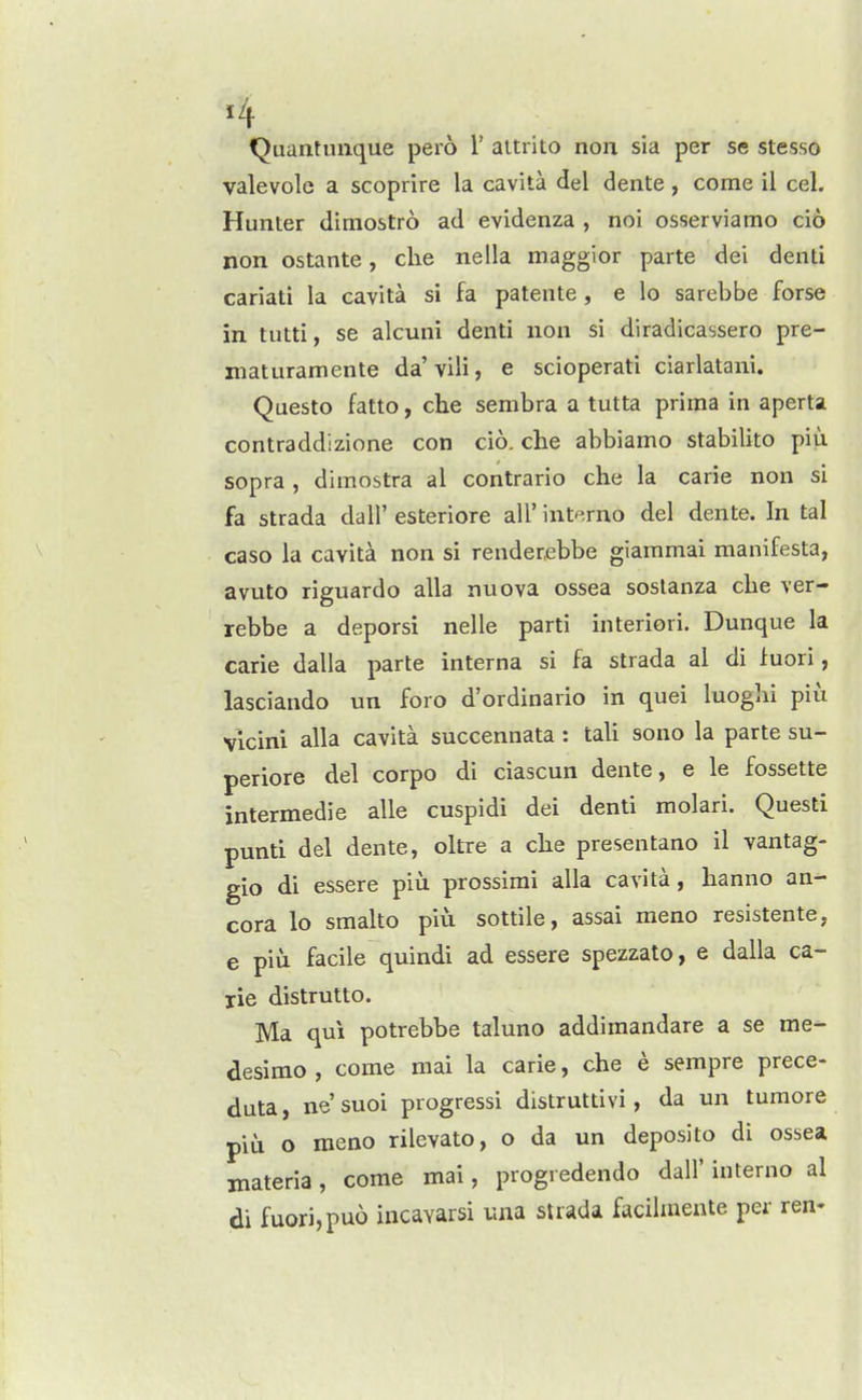 Quantinique pero 1' aitrito non sia per se stesso valevolc a scoprire la cavita del dente, come il cel. Hunter dimostro ad evidenza , noi osserviamo ci6 non ostante, die nella maggior parte dei denti cariati la cavita si fa patente , e lo sarebbe forse in tutti, se alcuni denti non si diradicassero pre- maturamente da'vili, e scioperati ciarlatani. Questo fatto, che sembra a tutta prima in aperta contraddlzione con cio. che abbiamo stabilito piu sopra , dimostra al contrario che la carie non si fa strada dall' esteriore all' interno del dente. In tal caso la cavita non si renderebbe giammai manifesta, avuto riguardo alia nuova ossea soslanza che ver- rebbe a deporsi nelle parti interiori. Dunque la carie dalla parte interna si fa strada al di f uori, lasciando un foro d'ordinario in quel luoghi piu vicini alia cavita succennata : tali sono la parte su- periore del corpo di ciascun dente, e le fossette intermedie alle cuspidi dei denti molari. Questi punti del dente, oltre a che presentano il vantag- gio di essere piu prossimi alia cavita, hanno an- cora lo smalto piu sottile, assai meno resistente, e piu facile quindi ad essere spezzato, e dalla ca- rie distrutto. Ma qui potrebbe taluno addimandare a se me- desimo , come mai la carie, che e sempre prece- duta, ne'suoi progressi distruttivi, da un tumore piu o meno rilevato, o da un deposito di ossea materia, come mai, progredendo dall' interno al di fuori,pu6 incavarsi una strada facilraente per ren-