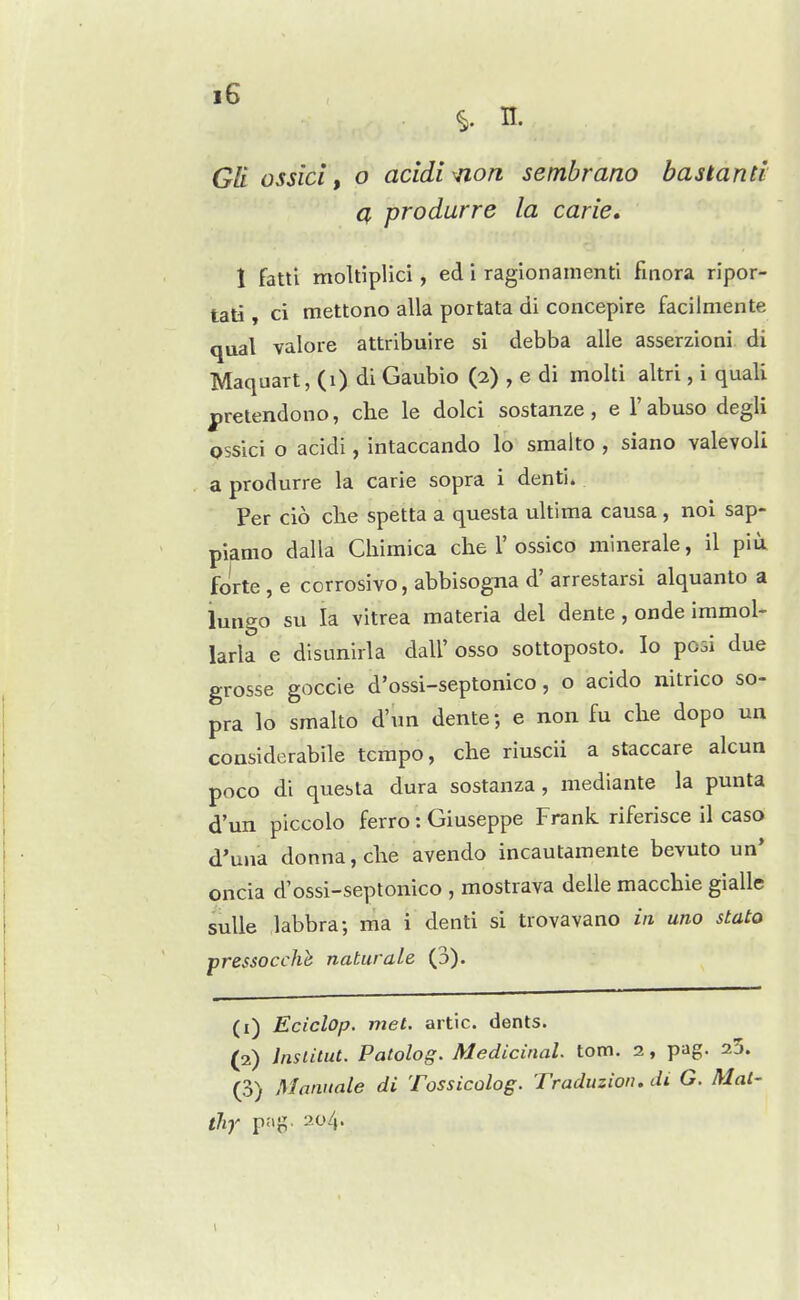 Gil ossicl, o acidi^on sembrano bastanti Q, produrre la carie. 1 fattl moltiplici, ed i ragionamenti finora ripor- tati, ci mettono alia portata di concepire facilniente qual valore attribuire si debba alle asserzioni di Maquart, (i) di Gaubio (2) , e di molti altri, i quali prelendono, che le dolci sostanze, e I'abuso degli ossici o acidi, intaccando lo sraalto , siano valevoli a produrre la carie sopra i dentin Per cio che spetta a questa ultima causa, noi sap- piamo dalla Cliimica che 1'ossico minerale, il pia forte , e corrosivo, abbisogna d' arrestarsi alquanto a lungo su la vitrea materia del dente, onde immol- larla e disunirla dall' osso sottoposto. lo posi due grosse goccie d'ossi-septonico, o acido nitrico so- pra lo smalto d'un dente; e non fu che dopo un coasiderabile tempo, che riuscii a staccare alcua poco di questa dura sostanza, mediante la punta d'un piccolo ferro: Giuseppe Frank riferisce il caso d'uiia donna, che avendo incautamente bevuto un* oncia d'ossi-septonico , mostrava delle macchie gialle sulle labbra; ma i denti si trovavano in uno stato pressocchh naturale (3). (1) Eciclop. met. artic. dents. (2) Inslitut. Patolog. Medicinal, torn. 2, pag. 25. (3) Mannate di Tossicolog. Traduzion. di G. Mat- iliy p:>g> 204.