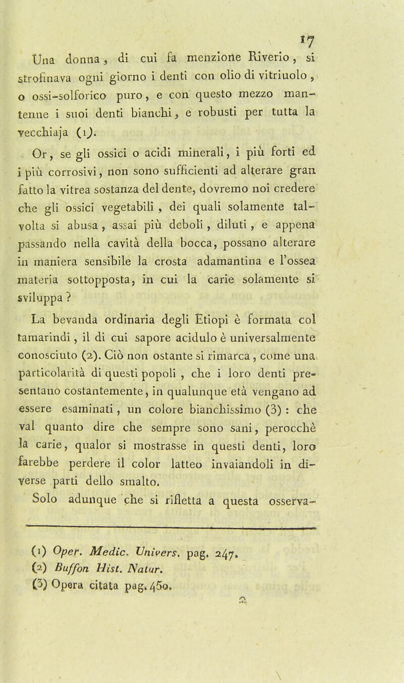 »7 Una donna, di cui fa nienzioile Rlverio, si stroiinava ogni giorno i denti con olio di vitriuolo , 0 ossi-solforico puro, e con questo mezzo man- tenne i suoi denti bianclii, e robusti per tutta la Tecchiaja (i^. Or, se gli ossici o acldi miiierall, i piu forti ed 1 piu corrosivi, non sono sufficienti ad aUerare graa fdtto la vitrea sostanza del dente, dovremo noi credere clie gli ossici vegetablli , dei quali solamente tal- volta si abusa, assai piu deboli , diluti, e appena passando nella cavita della bocca, possano alterare in maniera sensibile la crosta adamantina e I'ossea materia sottopposta, in cui la carie solamente si sviluppa ? La bevanda ordinarla degli Etiopi e formala col tamarindi, il di cui sapore acidulo e universalmente conosciuto (2). Cio non ostante si rimarca, come una^ particolarita di questl popoli , che i loro denti pre- sentano costantemente, in qualunque eta vengano ad essere esaminati, un colore biancliissimo (3) : che val quanto dire che sempre sono sani, perocche la carie, qualor si mostrasse in questi denti, loro farebbe perdere il color latteo invaiandoli in di- verse parti dello smalto. Solo adunque che si rifletta a questa osserva- (1) Oper. Medic. Univers. pag. 247. (2) Buffon Hist. Nat ur. 0) Opera citata pag.450. \