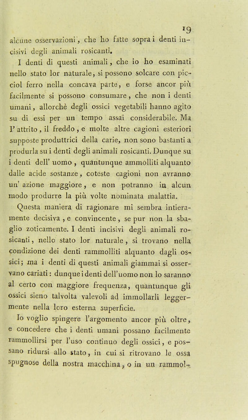 alcuae osservazloni, che ho fatte soprai denti in- cisivi degli animali rosicanti. I denti di questi animali, che io ho esaminati nello stato lor naturale, si possono solcare con pic- ciol ferro nella concava parte, e forse ancor piu fdcihnente si possono consumare, che non i denti umani, allorche degli ossici vegetabili hanno agito su di essi per un tempo assai considerabile. Ma r attrito , il freddo , e molte altre cagioni esteriori supposte produttrici della carie, non sono bastanti a produrla su i denti degli animali rosicanti. Dunque su i denti dell' uomo , quantunque ammolliti alquanto dalle acide sostanze, coteste cagioni non avranno un'azione maggiore, e non potranno ia alcun modo produrre la piu volte nominata malattia. Questa manlera di ragionare mi sembra intiera- mente decisiva , e convincente, se pur non la sba- glio zoticamente. I denti incisivi degli animali ro- sicanti , nello stato lor naturale, si trovano nella condizione dei denti rammolliti alquanto dagli os^ sici; ma i denti di questi animali giammai si osser- vano cariati: dunque i denti dell'uomo non lo saranno» al certo con maggiore frequenza, quantunque gli ossici sieno talvolta valevoli ad immollarli legger- mente nella loro esterna superficie. Io voglio spingere I'argomento ancor piu oltre, e concedere che i denti umani possano facilmente rammoUirsi per I'uso continuo degli ossici, e pos- sano ridursi alio stato, in cui si ritrovano le ossa spiignose della nostra macchina ^ o in uu raramoU,