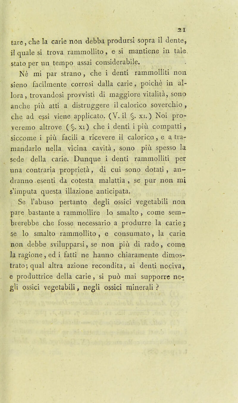 tare, che la carle noii debba prodursl sopra il dente, il quale si trova rammollito, e si mantiene in tale, stato per ua tempo assai considerabile. Ne mi par strano, che i denti rammoUiti non sieno facilraente corrosi dalla carie, poiche in al- lora, trovandosi provvisti di maggiore vitalita, sono anche piu atti a distruggere il calorico soverchio , che ad essi viene applicato. (V. il <§>. xi.) Noi pro- veremo altrove ('§. xi) che i denti i piu compatti, siccome i piu facili a ricevere il calorico, e a tva- niandarlo nella vicina cavita, sono piu spesso la sede della carie. Dunque i denti rammolliti per una contraria proprieta, di cui sono dotati , an- dranno esenti da cotesta malattia , se pur non mi s'imputa questa illazione anticipata, Se I'abuso pertanto degli ossicl vegetabili non pare bastante a rammoUire lo smalto, come sem- brerebbe che fosse necessario a produrre la carie; se lo smalto rammollito, e consumato, la carie non debbe svilupparsi, se non piu di rado, come la ragione, ed i fatti ne hanno chiaramente dimos- trato; qual altra azlone recondita, ai denti nociva, e produttrice della carie, si puo mai supporre ne- gli ossici vegetabili, negli ossici minerali ?