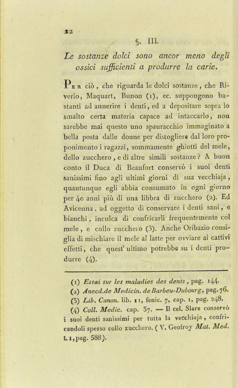 %2 III. Le sostanze dolci sono ancor meno degU ossici sufficienU a produrre la carie. Pe r cio , che riguarda le dolci sostanze , chc Ri- verio, Maquart, Bunon (i), ec. suppongono ba- stanti ad annerire i denti, ed a depositare sopra lo smalto certa materia capace ad intaccarlo, nou sarebbe mai questo uno spauraccliio immaginato a bella posta dalle donne per distogliere dal loro pro- poniraento i ragazzi, sommamente ghiotti del mele, dello zucchero , e di altre simili sostanze ? A buon cento il Duca di Beaufort conservo i suoi denti sanissimi fiuo agli ultimi giorni di sua veccbiaja, quantunque egli abbia consumato in ogni giorno per 4o anni piu di una libbra di zucchero (2). Ed Avicenna, ad oggetto di conservare i denti sani, e bianchi, inculca di confricarli frequentemente col mele , e coUo zucchero (3). Anche Oribazio consi- glia di mischlare il mele al latte per ovviare ai cattivi effetti, che quest' ultimo potrebbe su i denti pro- durre (4). (1) Essai sur les maladies des dents , peg. i44- (2) Anecd.de Medicin, de Barbeu-Dubourg, pag. 76. (5) Lib, Canon, lib. 11, fenic. 7, cap. i, pag. 248. (4) Coll. Medic, cap. 37. — II cel. Slare conservo i suoi denti sanissimi per tulta la vecchiaja , confri- candoli spesso cello zucchero. ( V. Geofroy Mat. Med. t.i,pag. 588).