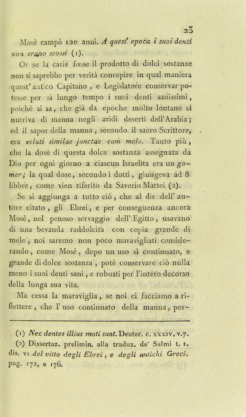 2.1 Mose campo 120 anni. A quest* epoca i siioidenti non ercyio scossi (1). Or se la carie fosse il prodotto di dolci sostanze non si saprebbe per verita concepire in qual maniera quest' antico Capitano , e Legislatofe conservar po- tesse per si lungo tempo i suoi denti saiiissimi, polclie si sa, die gia da epoche molto lontane si nutriva di manna negli aridi deserti dell'Arabia; ed il sapor della manna , secondo il sacro Scrittore, era veluti similae junctae cum mele. Tanto piu, che la dose di questa dolce sostanza assegnata da Dio per ogni giorno a ciascun Israelita era un gO mer; la qual dose, secondo i dotti, giungeva ad 8 libbre, come vien riferito da Saverio Mattel (2). Se si aggiunga a tutto cio, che al dir dell' au- tore citato , gli Ebrei, e per consegueiiza aricora Mose, nel penoso servaggio dell'Egitto, usavano di mia bevanda raddolcita con copia grande di mele , noi saremo non poco maravigliati conside- rando, come Mose, dopo un uso si continuato, e grande di dolce sostanza , pote conservarei cio nulla meno i suoi denti sani, e robusti per I'infero decorso della lunga sua vita. Ma cessa la maraviglia, se noi ci facciamo a ri- flettere , che 1' uso continuato della manna, por- (1) Nec denies ilUus moti sunt. Deuterl c. X^cxiv, v.7. (2) Dissertaz. prelimin. alia traduz. de' Salmi t. i. dis. yi delvitto degli Ebrei, e degli anlichi Greci,