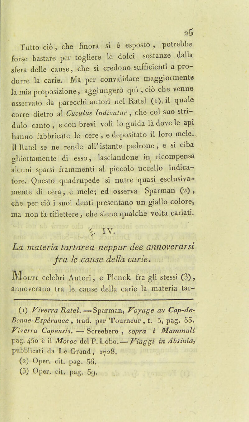 1^5 Tulto cio, che finora si e esposto , potrebbe forse bastare per togliere le dolci sostanze dalla sfera delle cause, che si credono sufficieiiti a pro- durre la carie. Ma per convalidare maggiormente la mia proposizione, aggiungero qui , cio cbe venne osservato da parecchi autori nel Ratel (i)>il quale corre dietro al Cuculus Indicator , die col suo stri- dulo canto , e con brevi voli lo guida la dove le api hanno fabbricate le cere , e depositato il loro mele., II Ratel se ne rende all' istante padrone, e si ciba ghiottamente di esso, lasciandone in ricompensa alcuni sparsi frammenti al piccolo uccello indsca- tore. Questo quadrupede si nutre quasi esclusiva- mente di cera, e mele-, ed osserva Sparman (2), che per cio i suoi denti presentano un giallo colore, ma non fa riflettere, che sieno qualche voUa cariati. La materia tart area neppur dee annoverarsi jra le cause della carie. MoLTi celebri Autori, e Plenck fra gli stessi (3), annoverano tra le cause della carie la materia tar- (1) Viverra Ratel. -—Sparman, Voyage an Cap-de- Bonne-Esperance , trad, par Tourneur , t, 3, pag. 55. Viverra Capensis. — Screebero , sopra i Marmnali pag. 45o e ii Moroc del P. Lobo.— Fiaggi in Absinia, pubblicati da Le-Grand, 1728. (2) Oper. cit. pog. 56.