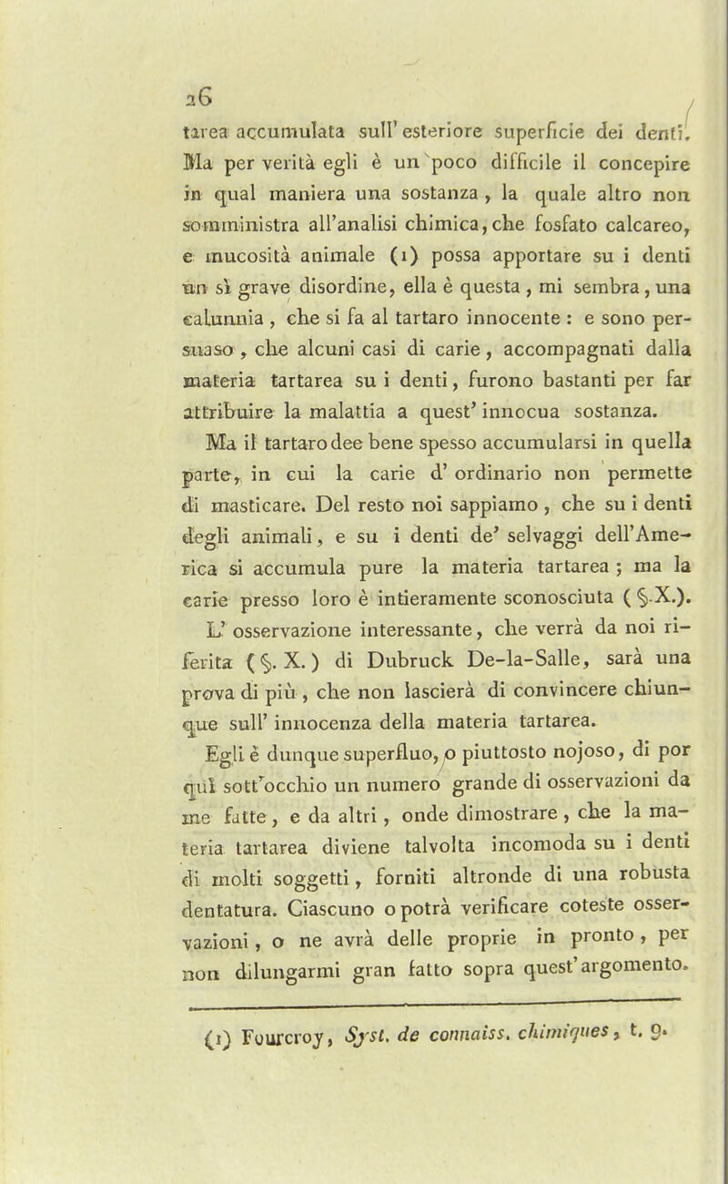 tirea accumulata sull' esleriore superficie dei denf'i. Ma per veiita egli e un poco difficile il concepire in qual maniera una sostanza , la quale altro non sorarniiiistra aU'analisi chjmica,che fosfato calcareo, e inucosita animale (i) possa apportare su i denti tm si grave disordine, ella e questa , mi sembra, una calunnia , ehe si fa al tartaro innocente : e sono per- siiaso , che alcuni casi di carle, accompagnati dalla xnaEeria tartarea su i denti, furono bastanti per far attrlbuire la malattia a quest' innocua sostanza. Ma il tartaro dee bene spesso accumularsi in quella parte, in cui la carie d' ordinario non permette da masticare. Del resto noi sappiamo , che su i denti degli animali, e su i denti de' selvaggi dell'Ame- rica si accuraula pure la materia tartarea ; ma la carie presso loro e intieramente sconosciuta ( *§|.X.). L' osservazione interessante, cbe verra da noi ri- fev-ita (§. X.) di Dubruck De-la-Salle, sara una grova di piu , che non lasciera di convincere chiun- ^ue suir innocenza della materia tartarea. Eglie dunque superfluo, p piuttosto nojoso, di por qui sott'^occhio un numero grande di osservazioni da me fdtte , e da altri, onde dimostrare , che la ma- teria tartarea diviene talvolta incomoda su i denti di molti soggetti, forniti altronde di una robusta dentatura. Ciascuno opotra verificare coteste osser- ■vazioni, o ne avra delle proprie in pronto , per non dilungarmi gran fatto sopra quest'argomento. (i) Fourcroy, Sjst. de connaiss, chitniques ^ t. 9.