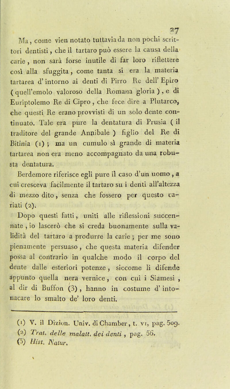 Ma, coine vien notato tuttavia da non pbchi scrit- tori dentisti, clie il tartaro puo essere la causa della carie , non sara forse inutile di far loro rifleltere COS! alia sfuggita, come tanta si era la materia tartarea d' intorno ai denti di Pirro Re dell' Epiro ( queU'emolo valoroso della Romana gloria ), e di Euriptolemo Re di Cipro, che fece dire a Plutarco, ehe questi Re erano provvisti di un solo dente con- tin uato. Tale era pure la dentatura di Prusia ( il Iraditore del grande Anjiibale ) figlio del Re di Bitinia (i) ; ma un cumulo si grande di materia tartarea non era nieno accompagnato da una robu- sta dentatura. Berderaore riferisce egli pure il caso d'un uomo , a cui cresceva facilmente il tartaro su i denti all'altezza di mezzo dito, senza che fossero per questo ca- riati (2). Dopo questi fatti, uniti alle riflessioni succen- nate , io lascero che si creda buonamente sulla va- lidita del tartaro a produrre la carie ; per me sono pienamente persuaso , die questa materia difender possa al contrario in qualche modo il corpo del dente dalle esteriori poten/e, siccome li difende appunto quella nera vernice, con cui i Siamesi , al dir di Buffon (3) , hanno in costume d' into- nacare lo smalto de' loro denti. (1) V. il Dizion. Univ. di Chamber, t. vr, pag. Sog. (2) Trat. delle malatt, dei denti, pag. 56. (5) Hist. JSalur,