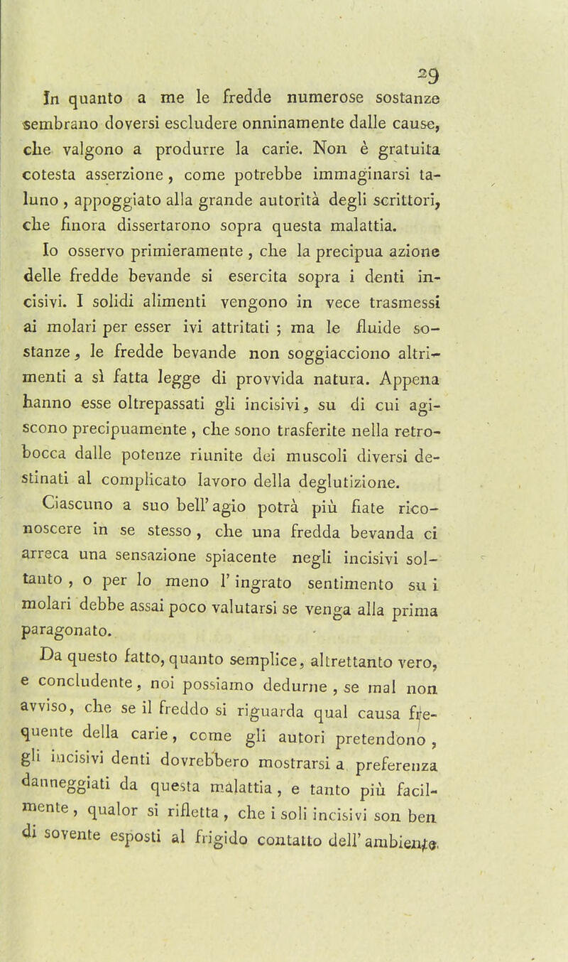 ^9 In quanto a me le fredde numerose sostanze «embrano doversi escludere onninamente dalle cause, clie valgono a produrre la carie. Non e gratuita cotesta asserzione, come potrebbe immagiiiarsi la- luno , appoggiato alia grande autorita degli scrittori, che llnora dissertarono sopra questa malattia. lo osservo primieramente , clie la precipua azione delle fredde bevande si esercita sopra i denti in- cisivi. I solidi alimenti vengono in vece trasmessi ai molari per esser ivi attritati ; ma le Jfluide so- stanze , le fredde bevande non soggiacciono altri-^ menti a si fatta legge di provvida natura. Appena hanno esse oltrepassati gli incislvi, su di cui agi- scono precipuamente , clie sono trasferite nella retro- bocca dalle potenze riunite dei muscoli diversi de- stinati al complicate lavoro della deglutizione. Ciascuno a suo bell'agio potra piu fiate rico- noscere in se stesso , che mia fredda bevanda ci arreca una sensazione spiacente negli incisivi sol- tauto , o per lo meno 1' ingrato sentimento su i molari debbe assai poco valutarsi se venga alia prima paragonato. Da questo fatto, quanto semplice, altrettanto vero, e concludente, noi possiamo dedurne , se inal non avviso, che se il freddo si riguarda qual causa fre- quente della carie, come gli autori pretendono , gli incisivi denti dovreb'bero mostrarsi a preferenza danneggiati da questa malattia, e tanto piili facil- mente, qualor si rifletta , che i soli incisivi son ben di sovente esposti al frigido contatto dell'ambiezi^©.