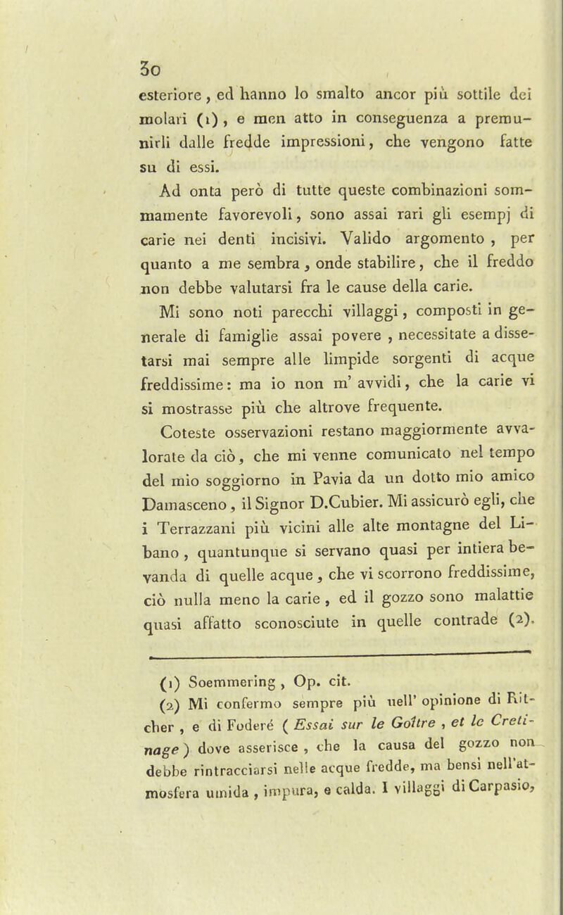 esteriore, ed hanno lo smalto ancor piu sottile dei molari (i), e men atto in conseguenza a premu- nirli dalle fredde impressioni, che vengono fatte su di essi. Ad onta pero di tulte queste combinazioni som- mamente favorevoli, sono assai rari gU esempj di carie nei denti incisivi. Valido argomento , per quanto a me serabra, onde stabilire, che il freddo non debbe valutarsi fra le cause della carie. Mi sono noti parecchi villaggi, compost! in ge- nerale di famiglie assai povere , necessitate a disse- tarsi raai sempre alle limpide sorgenti di acque freddissime: ma io non m' avvidi, che la carie vi si mostrasse piu che altrove frequente. Coteste osservazioni restano maggiormente avva- lorate da cio, che mi venne comunicato nel tempo del raio soggiorno in Pavia da un dotto mio amico Damasceno, il Signer D.Cubier. Mi assicuro egli, che i Terrazzani piu vicini alle alte montagne del Li- bano , quantunque si servano quasi per intiera be- vanda di quelle acque, che viscorrono freddissime, cio nulla meno la carie , ed il gozzo sono malattie quasi affatto sconosciute in quelle contrade (2). (1) Soemmering , Op. cit. (2) Mi confermo sempre piu uell' opinione di Rit- cher , e di Fodere ( Essai siir le Goitre , et le Creii- nage) dove asserisce , the la causa del gozzo noa debbe rintracciarsi nelle acque fredde, ma bensi nell'at- mosfera umida , impura, e calda. I villagsi diCarpasio,