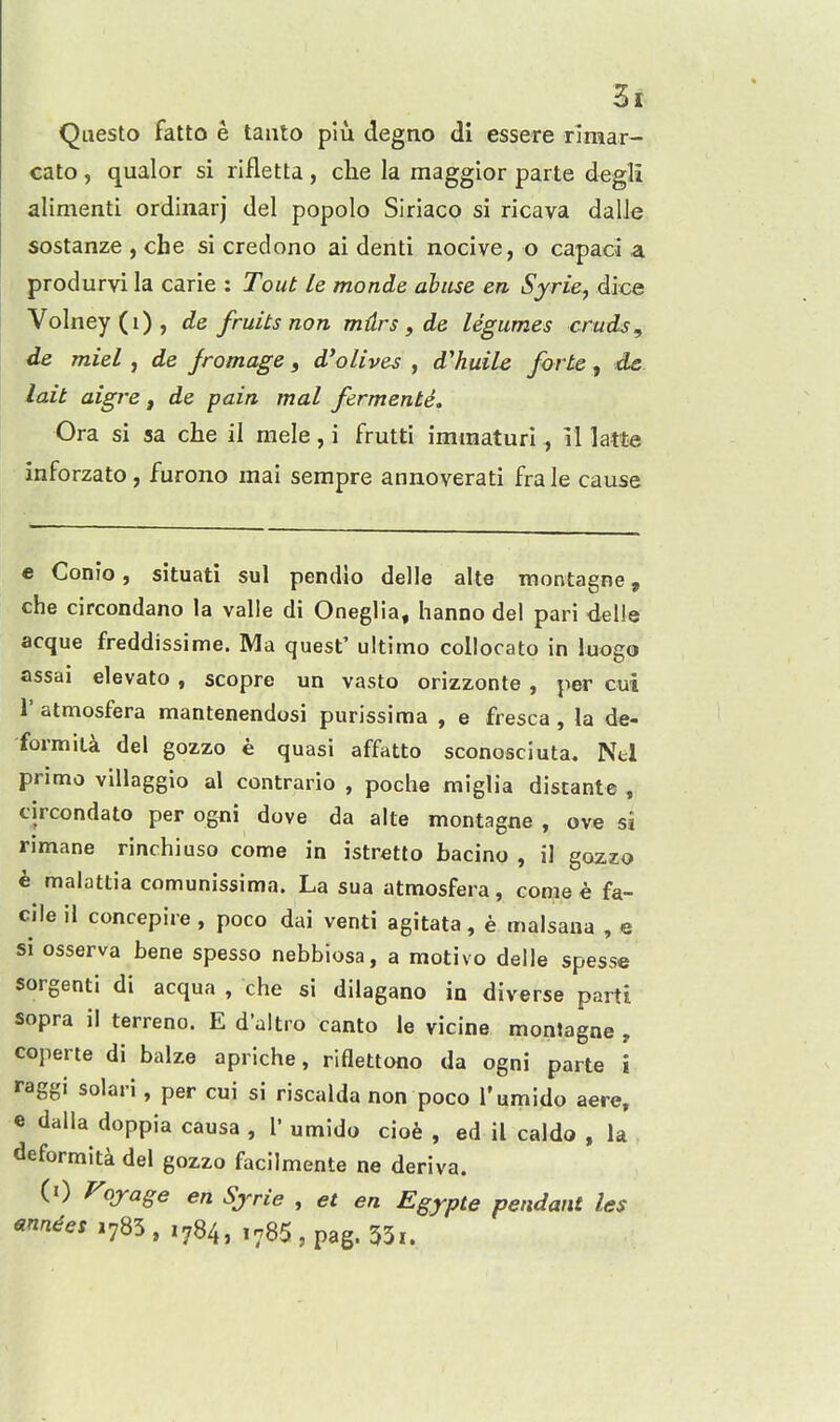 Questo fatto e tanto plu degno di essere rlraar- cato , qualor si rifletta , clie la maggior parte degli alimenti ordinarj del popolo Siriaco si ricava dalle sostanze , che si credono ai denti nocive, o capaci a produrvi la carie : Tout le monde ahiise en Sjrie, dice Volney(i), de fruits non mdrs, de legumes cmds, de miel , de jromage, d'olives , d'huile forte , de lait aigre, de pain mal fermente. Ora si sa che il mele, i frutti imraaturi , il latte inforzato , furono mai sempre annoverati fra le cause e Conio, situati sul pendio delle alte montagne, che circondano la valle di Oneglia, hanno del pari delle acque freddissime. Ma quest' ultimo collocato in luogo assai elevato , scopre un vasto orizzonte , per cui r atmosfera mantenendosi purissima , e fresca , la de- formita del gozzo e quasi affatto sconosciuta. Ntl prime villaggio al contrario , poche miglia discante , circondato per og^ii dove da alte montagne, ove si rimane rinchiuso come in istretlo bacino , il gozzo e malattia comunissima. La sua atmosfera, come e fa- cile il concepire, poco dai venti agitata, e malsana , e si osserva bene spesso nebbiosa, a motivo delle spesse sorgenti di acqua , che si dilagano in diverse parti sopra il terreno. E d'altro canto le vicine montagne , coperte di baize apriche, riflettono da ogni parte i raggi solari, per cui si riscalda non poco I'umido aere, e dalla doppia causa , T umldo ciofe , ed il caldo , la deformita del gozzo facilmente ne deriva. (0 J^ojage en Sjrie , et en Egypte pendant le$ mnici 1785, ,784, 1785, pag. 53i.