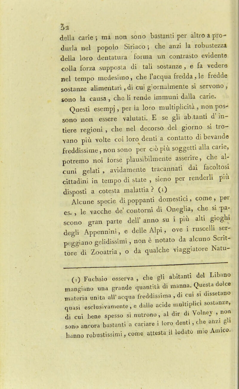 5i della carie ma non sono bastanti per altro a pro- dui-la nel popolo Siriacoche anzi la robustezza della loro dentatura foitna un contrasto evidente colla forza supposla di tali sostanze, e fa vedere nel tempo medesimo, clie I'acqua fredda, le fredde sostanze alimenturi, di cui g'ornalmente si servono , sono la causa, che li rende immuni dalla carie. Questi eserapj, per la loro multiplicita , non pos- sono non essere valutati. E se gli ab.tanti d' in- tiere regioni , che nel decorso del giorno si tro- vano piu volte coi loro^denti a contatto dibevande freddissirae, non sono per cso piu soggetti alia carie, potremo noi forse plausibilmente asserire, cbe al- cuni gelati, avidamente tracannati dai facoltosi cittadini in tempo di state , sieno per renderli piu disposti a cotesta malattia ? (i) Alcune specie di poppanti domestici, come , per es. , le vacche de' contorni di OnegUa, che si pa- scono gran parte dell' anno su i piu alti gioghi degU Appennini, e delleAlpi, ove i ruscelli ser- peg^iano gelidissimi, non e notato da alcuno Scnt- tore° di Zooatria, o da qualche viaggiatore Natu- (,) Fuchsio osserva , che gU abitanti del Libano niangiano una graode quantila di manna. Questa dolce tnateria unita all' acqua freddissima , di cui si d.ssetano quasi esclusivamente , e dalle acide mulUplici sostanze, di cui bene spesso si nutrono, al dir di Volney , non sono aurora bastanti a cariare i loro denti, che anz. gh hanno robustissimi, come attesta ii lodato mio Annco.