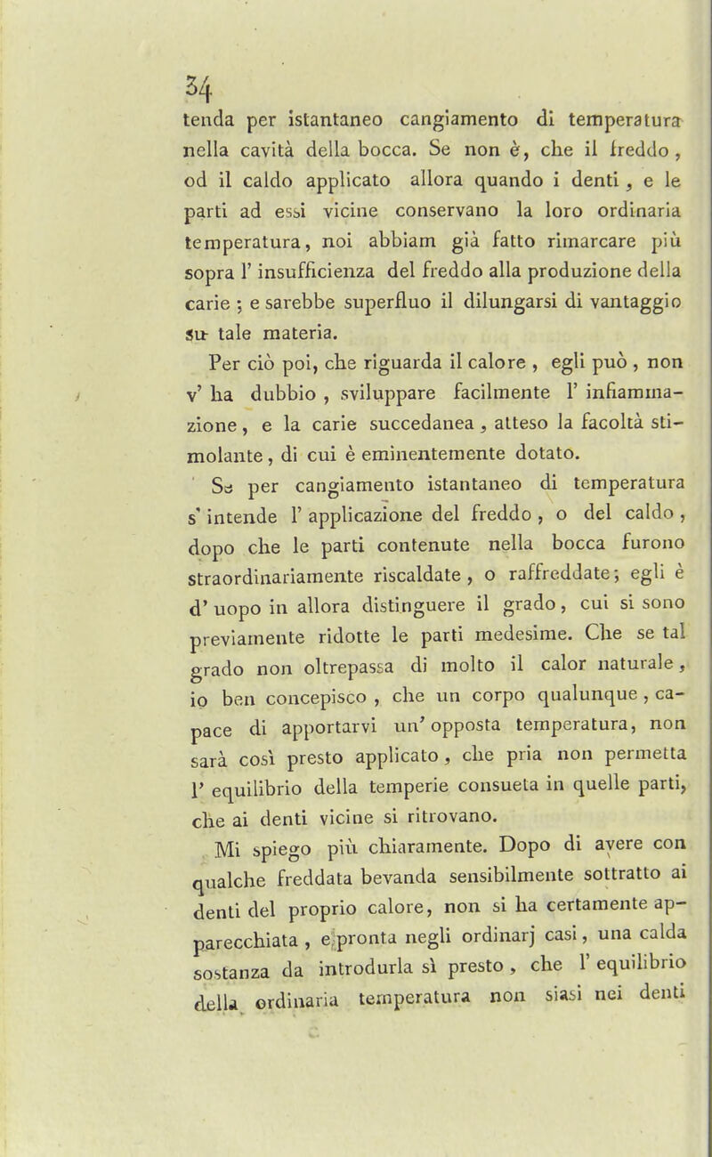 H tenda per istantaneo cangiamento dl temperatura nella cavita della bocca. Se non e, che il freddo , od il caldo applicato allora quando i denti, e le parti ad esbi vicine conservano la loro ordinaria temperatura, noi abbiam gia fatto rimarcare piu sopra r insufficienza del freddo alia produzione della carie ; e sarebbe superfluo il dilungarsi di vantaggio Su- tale materia. Per cio poi, che riguarda il calore , egli puo , non v' ha dubbio , sviluppare facilmente 1' infiarama- zione , e la carie succedanea , alteso la facolta sti- molaiite, di cui e eminentemente dotato. Stf per cangiamento istantaneo di temperatura s' intende 1' applicazione del freddo , o del caldo , dopo che le parti contenute nella bocca furono straordinariamente riscaldate , o raffreddate; egli e d' uopo in allora distinguere il grado, cui si sono previamente ridotte le parti medesime. Che se tal grado non oltrepassa di molto il calor naturale, io ben concepisco , che un corpo qualunque , ca- pace di apportarvi un'opposta temperatura, non sara cosi presto applicato, che pria non permetta r equilibrio della temperie consueta in quelle parti, che ai denti vicine si ritrovano. Mi spiego piu chiaramente. Dopo di ayere con qualche freddata bevanda sensibilmente sottratto ai denti del proprio calore, non si ha certamente ap- parecchiata , e^pronta negli ordinarj casi, una calda sostanza da introdurla si presto , che 1' equihbrio delU ordinaria temperatura non siasi nei denti