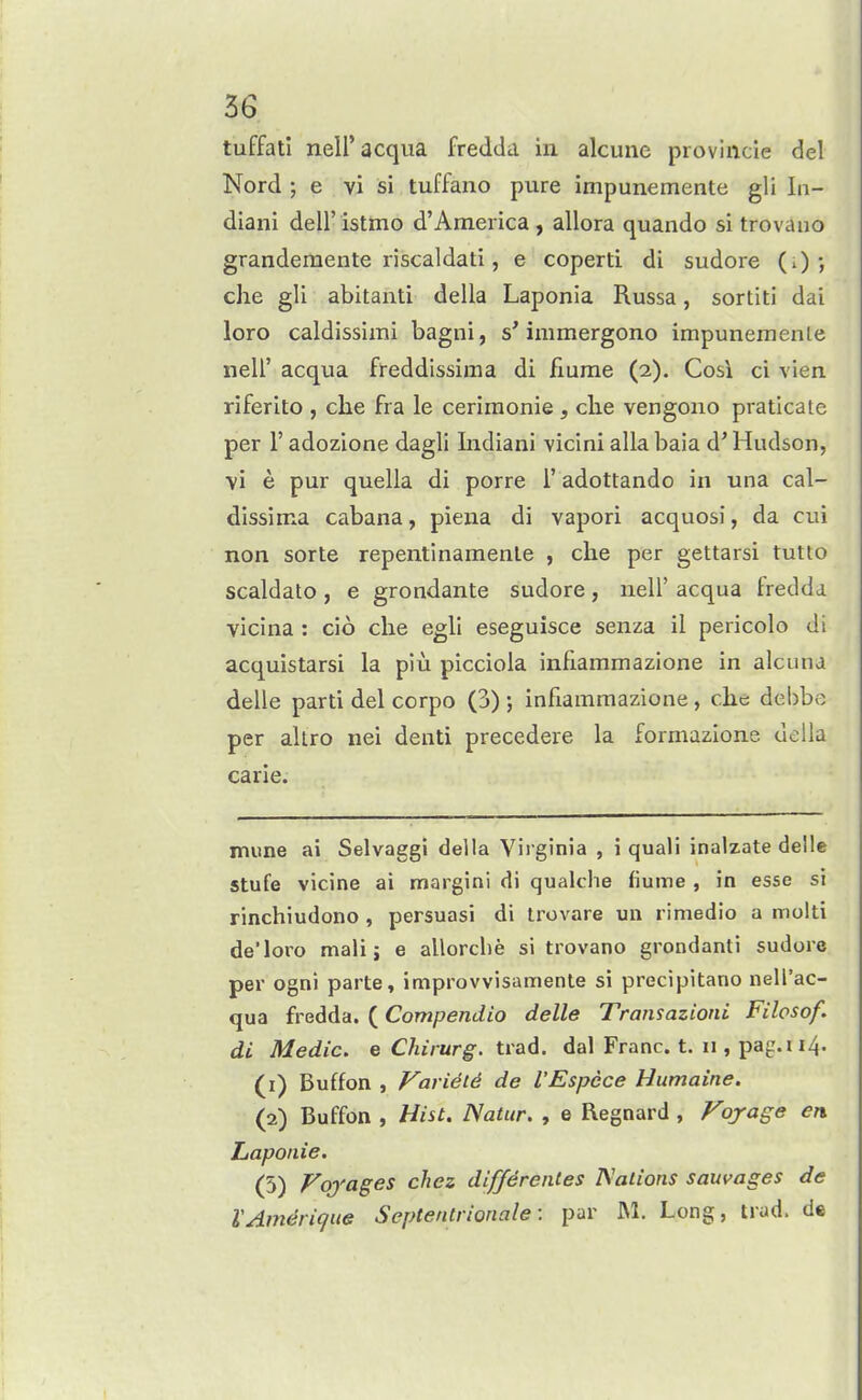 tuffati neH'acqua fredda in alcune provincie del Nord ; e vi si tuffano pure impunemente gli In- diani dell' istmo d'America , allora quando si trovauo grandemente riscaldati, e coperti di sudore (i) •, die gli abitanti della Laponia Russa, sortiti dai loro caldissiiTii bagni, s'immergono impunemente neir acqua freddissima di fiume (2). Cosi ci vien riferito , clie fra le ceriraonie , clie vengono praticate per r adozione dagli Indiani vicini alia baia d' Hudson, •yi e pur quella di porre 1' adottando in una cal- dissima cabana, piena di vapori acquosi, da cui non sorte repentinamenle , che per gettarsi tutto scaldato , e grondante sudore , nell' acqua fredda vicina : cio clie egli eseguisce senza il pericolo di acquistarsi la piu picciola infiammazione in alcuna delle parti del ccrpo (3) j infiammazione, clie dehbc per altro nei denti precedere la formazione uella carie. mune ai Selvaggi della Virginia , i quali inalzate delle stufe vicine ai margini di qualche fiume , in esse si rinchiudono , persuasi di trovare un rimedio a molti de'loro mali; e allorche si trovano grondanti sudore per ogni parte, improvvisamente si precipitano nell'ac- qua fredda. (Compendio delle Transazioni Filosof. di Medic, e Chirurg. tva6. dal Franc, t. n , pag.i 14. (1) Buffon , Variety de I'Espcce Humaine. (2) Buffon , Hist. Natur. , e Regnard , Fojage en Laponie. (5) Foj'ages chez diffdrenles Nations sauvages de VAm^riqite Septentrionale: par M. Long, trad, de