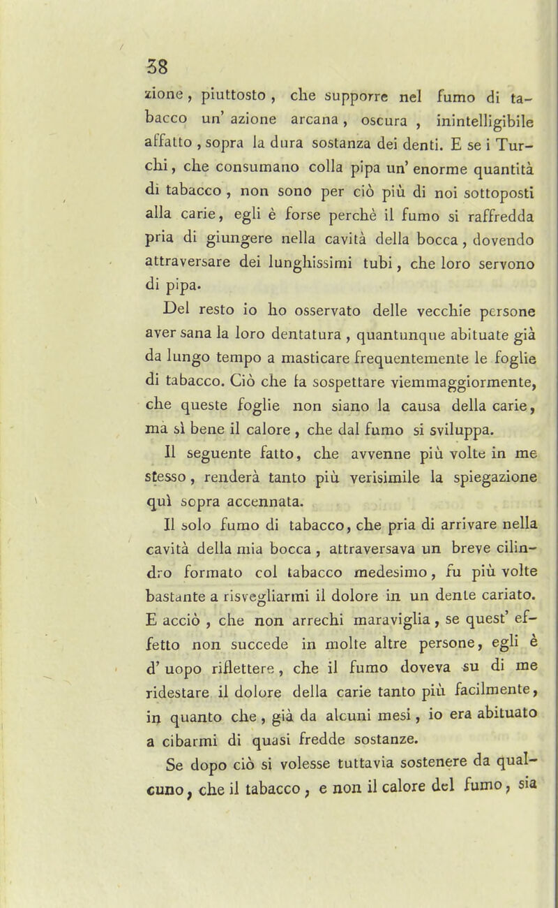 zione , piuttosto , die supporre nel fumo di ta- bacco un' azione arcana, oscura , inintelligibile affatto , sopra la dura sostanza dei denti. E se i Tur- chi, che consumano colla pipa un' enorme quantita di tabacco , non sono per cio piu di noi sottoposti alia carie, egli e forse perche il fumo si raffredda pria di giungere nella cavita della bocca, dovendo attraversare dei lunghissimi tubi, che loro servono di pipa- Del resto io lio osservato delle vecchie persone aver sana la loro dentatura , quantunque abituate gia da lungo tempo a masticare frequentemente le foglie di tabacco. Cio che ta. sospettare viemmaggiormente, che queste foglie non siano la causa della carie, ma si bene il calore , che dal fumo si sviluppa. II seguente fatto, che avvenne piu volte; in me stesso, reudera tanto piu verisimile la spiegazione qui sopra accennata. II solo fumo di tabacco, che pria di arrivare nella cavita della mia bocca , attraversava un breve cilin- dro format© col tabacco raedesimo, fu piu volte bastante a risvegUarmi il dolore in un dente cariato. E accio , che non arrechi maraviglia, se quest' ef- fetto non succede in molte altre persone, egU e d' uopo riflettere, che il fumo doveva «u di me ridestare il dolore della carie tanto piii facilmente, in quanto che , gia da alcuni mesi, io era abituato a cibarmi di quasi fredde sostanze. Se dopo cio si volesse tuttavia sostenere da qua!- cuno, che il tabacco , e non il calore del fumo, sia