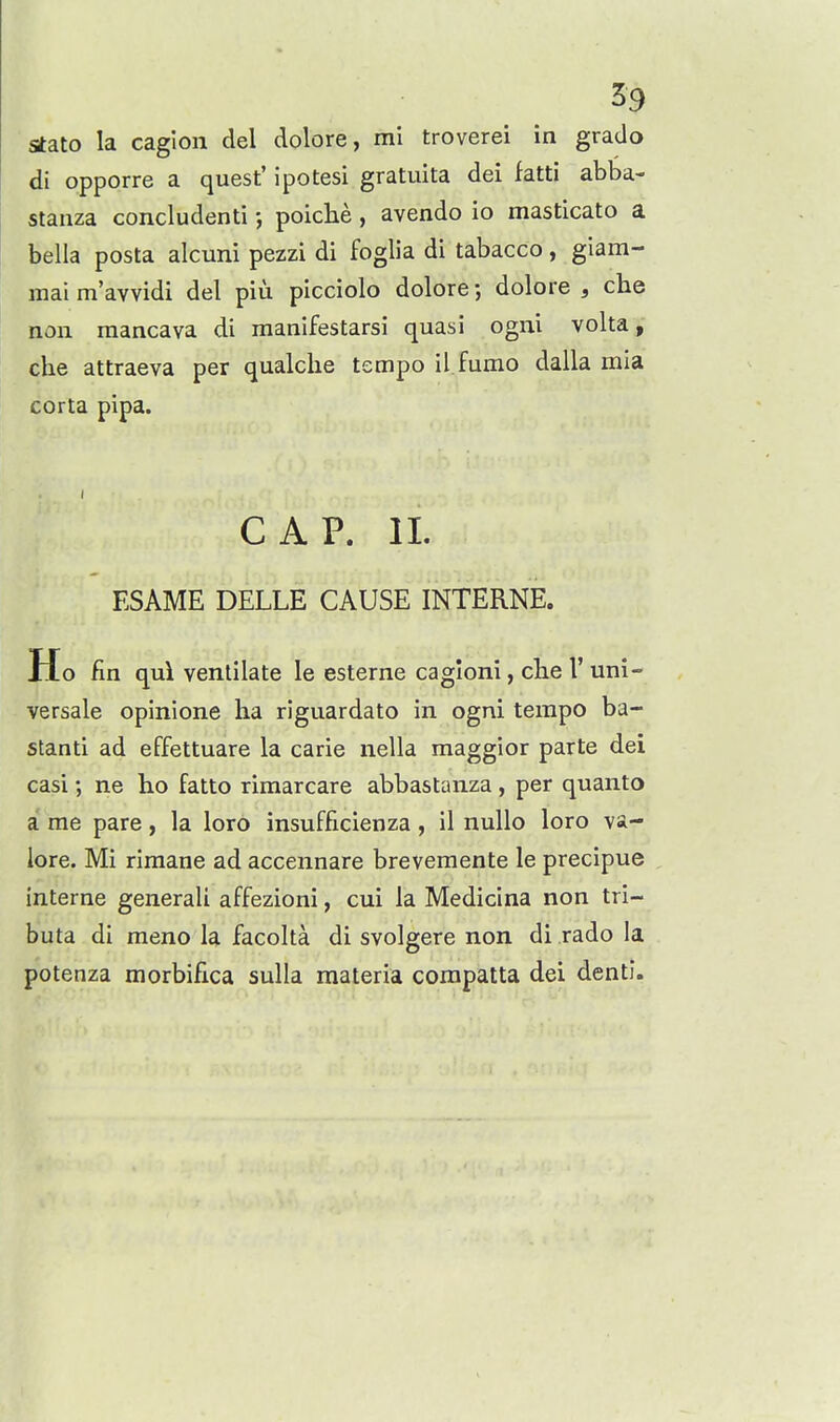 stato la caglon del dolore, mi troverei in grado di opporre a quest' ipotesi gratuita dei fatti abba- stanza concludenti poiche , avendo io masticato a bella posta alcuni pezzi di foglia di tabacco, giam- mai m'avvidi del piu picciolo dolore; dolore , che non raancava di manifestarsi quasi ogni volta, che attraeva per qualche tempo il fumo dalla mia corta pipa. CAP. 11. ESAME DELLE CAUSE INTERNE. Ho fin qui ventilate le esterne cagloni, clie I' uni- versale opinione ha riguardato in ogni tempo ba- stanti ad effettuare la carie nella maggior parte dei casi; ne ho fatto rimarcare abbastanza , per quanto a me pare, la loro insufficienza, il nuUo loro va- lore. Mi rimane ad accennare brevemente le precipue interne general! affezioni, cui la Medicina non tri- buta di meno la facolta di svolgere non di rado la potenza morbifica sulla materia corapatta dei denti.