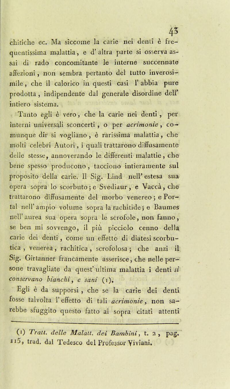 45 clilticlie ec. Ma siccome la carle nei denli e fre- quentissima malattia, e d' altra parte si osserva as- sai di rado concomitante le interne succennate affezioni, non sembra pertanto del tutto inverosi- mile, che il calorico in questi casi 1' abbia pure prodotta , indipendente dal generate disordine dell intiero sistema. Tanto egli e vero, die la carie nei denti , per interni universali sconcerti, o per acrimonie, co- munque dir si vogliano , e rarissima malatlia, che moiti celebri Autori, i quali trattarono diffusaraente delle stesse, annoverando le differenti rnalattie, che bene spesso producono , tacciono intieraiuente sul proposito della carie. II Sig. Lind neir estesa sua opera sopra lo scorbuto;e Svediaur, e Vacca,che trattarono diffusaraente del morbo venereo; e Por- tal neU'ampio volume sopra la rachitide; e Baumes neir aurea sua opera sopra le scrofole, non fanno, se ben mi sovvengo, il piu picciclo cenno della carie dei denti, come un effetto di diatesi scorbu- tica , venerea, rachitica , scrofolosa ; che anzi il Sig. Girtanner francamente asserisce, che nelle per- sone travagliate da quest' ultima malattia i denti si conseruano bianchiy e sani (i). Egli e da supporsi , che se la carie dei denti fosse talvolta 1'effetto di tali acrimonie, non sa- rebbe sfuggito questo fatto ai sopra citati attenti (i) Tratl. delle Malalt. dei Bambini, t. 2, pag. ii5, trad, dal Tedesco del Professor Yiviani.