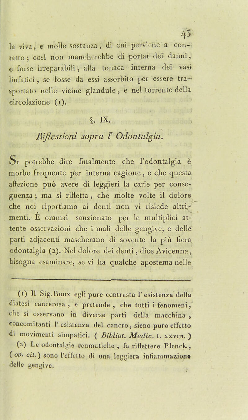 4's la viva, e molle sostanza, cU cui perviene a con- tatto; cob\ non mancherebbe di portar dei danni, e forse irreparabili, alia tonaca interna dei vasi linfatici, se fosse da essi assorbito per essere tra- sportato nelle vicine glandule, e nel torrente della circolazione (i). IX. Riflessioni sopra V Odontalgia. Si potrebbe dire fmalmente die I'odontalgia e morbo frequente per interna cagioiie, e che questa affezione puo avere di leggieri la carie per conse- guenza; ma si rifletta, che rnolte volte il dolore clie noi riportiamo ai denti non vi risiede altri^ menti. E oramai sanzionato per le multiplici at- tente osservazloni clie i mali dalle gengive, e delle parti adjacent! mascherano di sovente la piu. flera odontalgia (2).-Nel dolore dei denti, dice Avicenna, bisogna esaminare, se vi lia qualche apostema nelle (1) II Sig.Roux tigli pure contrasta 1'esistenza della diatesi cancerosa , e pretende , che tutti i fenomeni, che si osservano in diverse parti della macchina , concomitanti 1'esistenza del cancro, sieno pure effetto di movimenti simpatici. ( Bibliot. Medic, t. xxvni. ) (2) Le odontalgic reumatiche , fa riflettere Plenck, (o;?. cit.^ sono I'effelto di una leggiera infiammazion* dellc gengive.