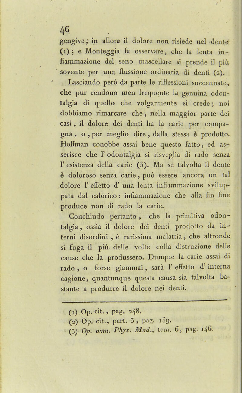 46 . gengive; in allora il dolore non risiede nel dente (i) ; e Monteggia fa osservare, che la lenta in- fiaramazione del seno mascellare si prende il piu ' sovente per una flussione ordinaria di denti (2). Lasciando pero da parte le riflessioni succennate, che pur rendono men frequente la genuina odon- talgia di quello che volgarmente si crede; no! dobbiamo rimarcare che, nella maggior parte dei casi, il dolore dei denti ha la carie per compa- gna , o , per meglio dire, dalla stessa e prodotto. Hoffman conobbe assai bene questo fatto, ed as- serisce che 1' odontalgia si risveglia di rado senza r esistenza della carie (3). Ma se talvolta il dente e doloroso senza carie, puo essere ancora un tal dolore 1' effetto d' una lenta infiammazlone svilup- pata dal calorico: infiammazione che alia Fm fine ^ produce non di rado la carie. Conchiudo pertanto, che la primitiva odon- talgia, ossia il dolore del denti prodotto da in- terni disordini , e rarissima malattia , che altronde si fuga il piu delle volte colla distruzione delle cause che la produssero. Dunque la carie assai di rado , o forse giammai, sara 1' effetto d' interna cagione, quantunque questa causa sia talvolta ba- stante a produrre il dolore nei denti. (1) Op. cit., pag. 248. (2) Op. cit., part. 5, pag. iSg.