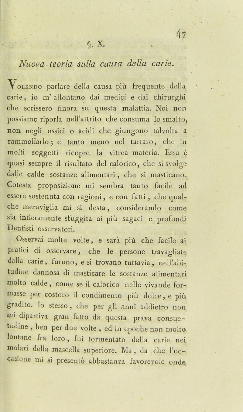 X. Nuova teoria sulla causa della carie, VoLENDO parlare della causa piu frequente della carie, io m' ailontano dai medici e dai cliiriirglii che scrissero flnora su questa malattia. Noi noii possiamo riporla nell'attrito che consuma Io smalto, non negli ossici o acidl che glungono talvolta a rammollarlo; e tanto meno nel tartaro, che in molti soggetti ricopre la vitrea materia. Essa e quasi sempre il risultato del calorico, che si svolge dalle calde sostanze alimentari, che si masticano. Cotesta proposizione mi sembra tanto facile ad essere sosteuuta con ragioni, e con fatti, che qual- che meraviglia mi si desta, considerando come sia intieramente sfuggita ai piii sagaci e profondi Dentisti osservatori. Osservai molte volte, e sara piu che facile ai pratici di osservare, che le persone travagliate dalla carie, furono, e si trovano tuttavia, nell'abiT tudine dannosa di masticare le sostanze alimentari molto calde, come se il calorico nelle vivande for- masse per costoro il condimento piu dolce, e piii gradito. Io stesso , che per gli anni addietro non mi dipartiva gran fatto da questa prava consue- tudine , ben per due volte , ed in epoche non molto lontane fra loro, fui tormenlato dalla carie nei molari della mascella superiore. Ma , da che I'oc- casione mi si presento abbastanza favoreyoJe onde