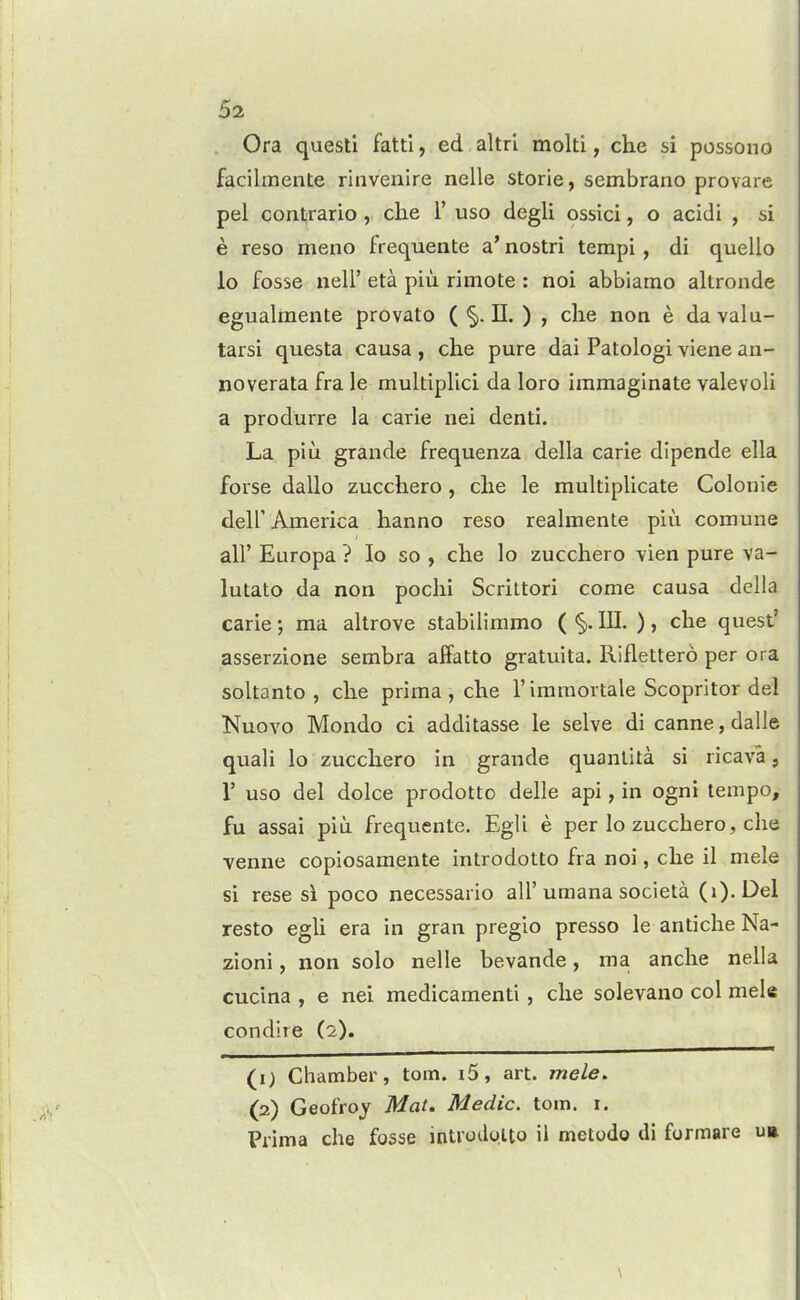 Ora quest! fattl, ed altrl molti, che si possono facilmente rinvenire nelle storie, sembrano provare pel contrario , che 1' uso degli ossici, o acidi , si e reso meno frequente a' nostri tempi, di quello lo fosse neli' eta piu rimote : noi abbiamo altronde egualmente provato ( II. ) , che non e da valu- tarsi questa causa , che pure dai Patologi viene an- no verata fra le multiplici da loro immaglnate valevoli a produrre la carie nei denti. La piu grande frequenza della carie dipende ella forse dallo zucchero , che le multiplicate Coloriie deir America hanno reso realmente piu comune air Europa ? lo so , che lo zucchero vien pure va- lutato da non pochi Scrittori come causa della carie; ma altrove stabiliramo ( §). III. ), che quest' asserzione sembra alFatto gratuita. Riflettero per ora soltanto , che prima , che I'immortale Scopritor del Nuovo Mondo ci additasse le selve di canne, dalle quali lo zucchero in grande quanlita si ricava, r uso del dolce prodotto delle api, in ogni tempo, fu assai piu frequente. Egli e per lo zucchero, che •venue copiosamente introdotto fra noi, che il mele si rese si poco necessario all'umana societa (i). Del resto egli era in gran pregio presso le anticheNa- zioni, non solo nelle bevande, ma anche nella cucina , e nei medicament!, che solevano col mele condhe (2). (1) Chamber, torn. i5, art. mele, (2) Geofroy Mat, Medic, torn. r. Prima che fosse introdolto il metodo di formare u»