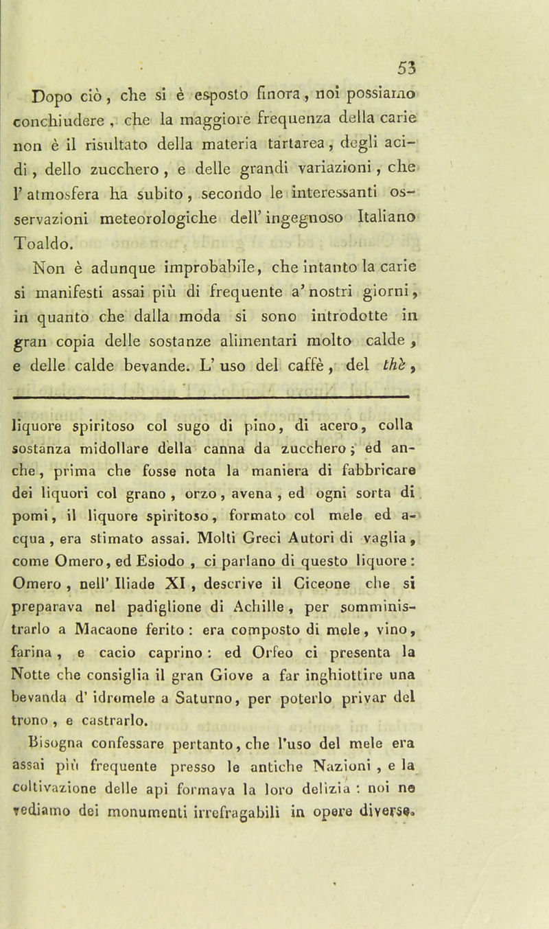 ' Dopo cio, die si e esposto finora , noi possiarno conchiudere , che la maggioie frequenza della carie non e il risultato della materia tartarea, degli aci- di, dello zucchero , e delle grandi variazioni, clie r atmoifera ha subito, secondo le interessanti os- servazioni meteorologiclie dell'ingegnoso Italiano Toaldo. Non e adunque improbablle, che intanto la carie si manifesti assai plu di frequente a'nostri giorni, in quanto che dalla moda si sono introdotte in gran copia delle sostanze alimentari raolto calde , e delle calde bevande. L' uso del caffe, del tht, hquore spiritoso col sugo di pino, di acero, colla sostanza midollare della canna da zucchero; ed an- che, prima che fosse nota la maniera di fabbricare dei liquori col grano , orzo, avena , ed ogni sorta di. pomi, il Hquore spiritoso, formato col male ed a-i cqua , era stimato assai. Molli Greci Autori di vaglia , come Omero, ed Esiodo , ci parlano di questo liquore: Omero , nell' Iliade XI , descrive ii Cicepne die si preparava nel padiglione di Achille, per somminis- trarlo a Macaone ferito : era composto di mele, vino, farina, e cacio caprino; ed Orfeo ci presenta la Notte che consiglia il gran Giove a far inghiottire una bevanda d' idromele a Saturno, per poterlo privar del trono , e castrarlo. Bisogna confessare pertanto,che I'uso del mele era assai piii frequente presso le antiche Nazioni , e la coltivazione delle api formava la loro delizia : noi no rediamo dei monumenli irrefragabili in opere divers**