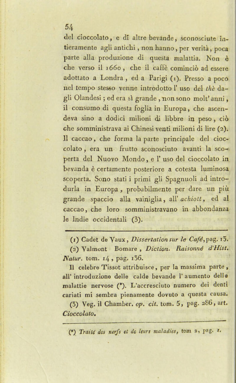 del cloccolato, e dl altre bevande, sconosciute in- tieramente agli antichi, non hanno, per verita, poca parte alia produzione di questa irialattia. Non e che verso il j 660, clie il caffe comincio ad essere adottato a Londra , ed a Parigi (1). Presso a poco nel tempo stesso venne introdotto T use del thh da- gli Olandesi; ed era si grande , non sono molt' anni, il consume di questa foglia in Europa, che ascen- deva sino a dodici railioni di libbre in peso, cio che somministrava ai Chinesi venti milioni di lire (2). 11 caccao, che forma la parte principale del cioc- colato, era un frutto sconosciuto avanti la sco- perta del Nuovo Mondo, e 1' uso del cioccolato in bevanda e certamente posteriore a cotesta luminosa SCO perta. Sono stati i primi gli Spagnuoli ad intro- durla in Europa, probabilmente per dare un piii grande spaccio alia vainiglia, z\Y achiotb, ed al caccao, che loro somministravano in abbondanza le Indie occidentali (3). (1) Cadet de Vaux, Dissertation sur le Ca/d, pa^. i3. (2) Valmont Bomare , Diction. Raisonnd d'Hist, T^atur. torn. 14 > pag. i56. II celebre Tissot attribuisce, per la massima parte, air introduzione delle calde bevande 1'aumento dell a inalattie nervose (*). L'accresciuto numero dei denti cariati mi sembra pienamente dovuto a questa causa. (5) Veg. il Chamber, op. cit. torn. 5, pag. 286, art. Cioccolato, (*) Traitd des nerfs et de Uurs maladies, torn a, pag. x.