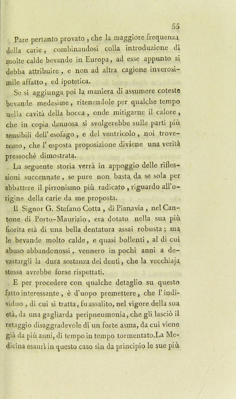 Pare perlanto provato , clie la magglore frequenza della carie, combinandosi colla introduzione di moke calde bevande in Europa, ad esse appunto si debba attribuire, e iion ad altra cagioiie inverosi- Qiile affatto, ed ipotetlca. Se si aggiunga poi la manlera di assumere coteste bevande medesime, ritenendole per qualclie tempo nella cavita della bocca, onde mitigarne il calore , clie ill copia dannosa si syolgerebbe sulle parti piu sensibili deli' esofago , e del ventricolo , noi trove- rein o , che r esposta proposizione diviene una verita pressoche dimostrata. La seguente storia verra in appoggio delle rifles* sioni succennate , se pure non basta, da se sola per abbattere il pirronismo piu radicato , riguardo all'o- rigine della carie da me proposta. II Signor G. Stefano Cotta , di Pianavia , nel Can- tone di Porto-Maurizio, era dotato nella sua piu fiorita eta di una bella dentatura assai robusta; ma le bevande molto calde, e quasi bollenti, al di cui abuso abbandonossi, vennero in pochi anni a de- vastargli la dura sostanza dei denti, che la vecchiaja stessa avrebbe forse rispettati. E per procedere con qualclie detaglio su questo fatto interessante , e d'uopo premettere, che I'indi- viduo , di cui si tratta, fuassalito, nel vigore della sua eta, da una gagliarda peripneumonia, che gli lascio il retaggio disaggradevole di un forte asma, da cui viene gia da piu anni, di tempo in tempo tormentato.La Me- dicina esaurl in questo caso sin da principio le sue piu