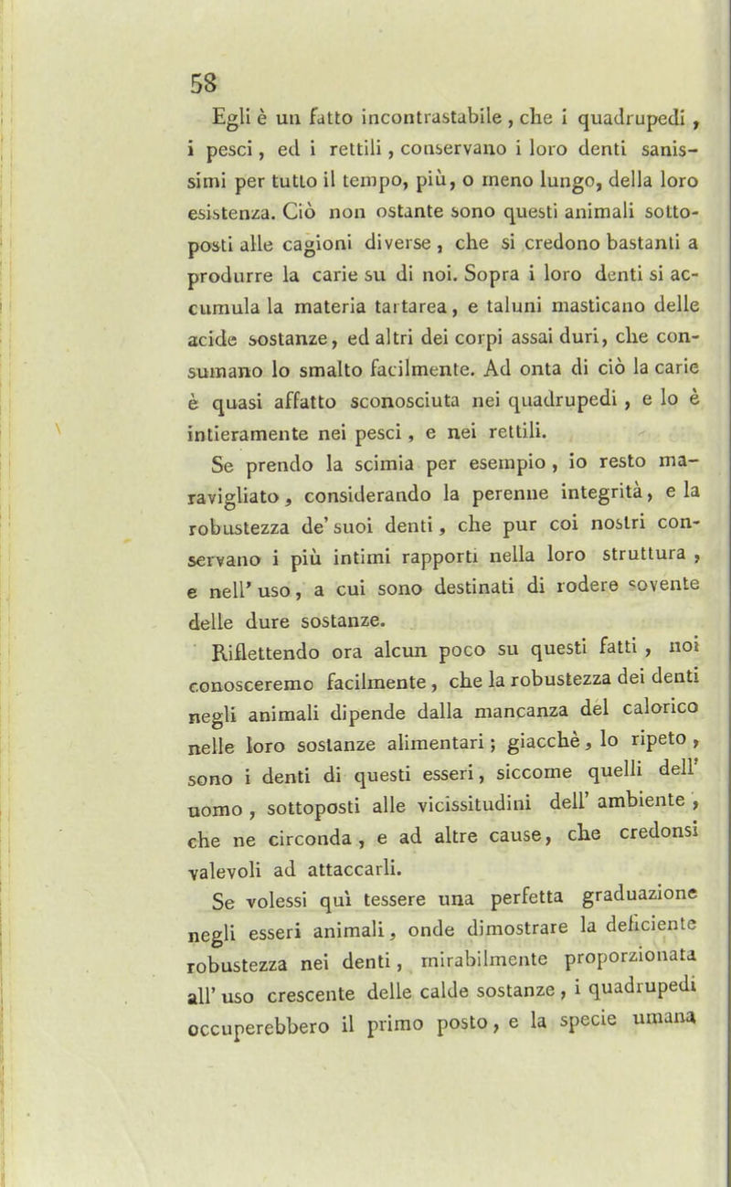 Egli e uu fatto incontrastabile , che i quadruped! , i pesci, ed i rettili, coaservauo i loro denti sanis- simi per tutlo il tempo, piu, o meno lungo, della loro esistenza. Cio non ostante sono questi animali sotto- posti alle cagioni diverse , che si credono bastanti a produrre la carie su di noi. Sopra i loro denti si ac- cumula la materia tartarea, e taluni masticano delle acide sostanze, edaltri dei corpi assai duri, che con- sumano lo smalto facilmente. Ad onta di cio la carie e quasi affatto sconosciuta nei quadrupedi, e lo e intieramente nei pesci, e nei rettili. Se prendo la scimia per esempio , io resto ma- ravigliato, considerando la perenne integrita, e la robustezza de' suoi denti, che pur coi noslri con- servana i piu intimi rapporti nella loro strutlura , e neW uso, a cui sono destinati di rodere <:ovente delle dure sostanze. Riflettendo ora alcun poco su questi fatti , noi conosceremo facilmente, che la robustezza dei denti negU animali dipende dalla mancanza del calonco nelle loro sostanze alimentari; giacche, lo ripeto , sono i denti di questi esseri, siccome quelii dell' uomo , sottoposti alle vicissitudini dell' ambiente , che ne circonda, e ad altre cause, che credonsi valevoli ad attaccarli. Se volessi qui tessere una perfetta graduazione negli esseri animali, onde dimostrare la deficiente robustezza nei denti, mlrabihuente proporzionata all' uso crescente delle calde sostanze , i quadrupedi occuperebbero il primo posto, e la specie umana