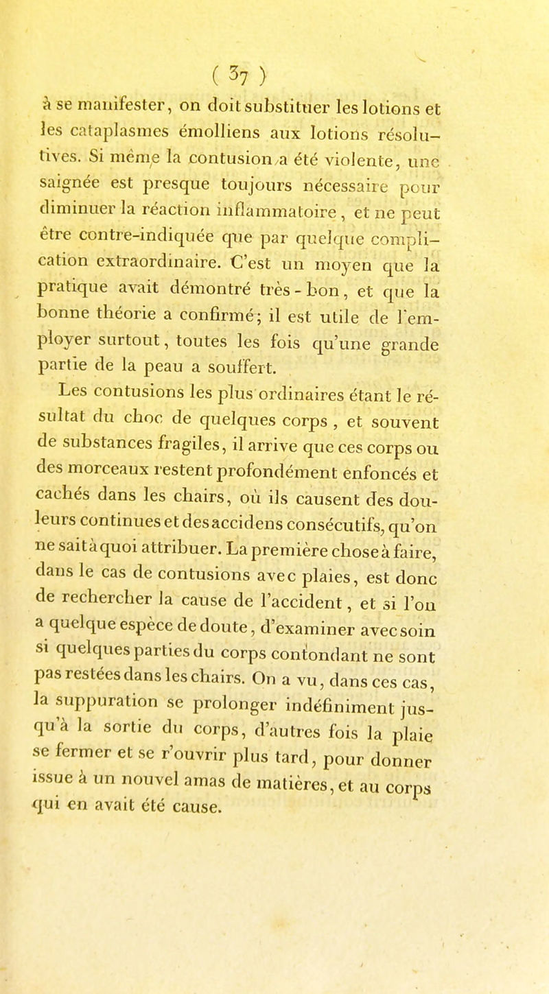 à se manifester, on doit substituer les lotions et les cataplasmes émolliens aux lotions résolu- tives. Si ménie la contusionna été violente, une saignée est presque toujours nécessaire pour diminuer la réaction inflammatoire , et ne peut être contre-indiquée que par quelque compli- cation extraordinaire. C'est un moyen que la pratique avait démontré très-bon, et que la bonne théorie a confirmé; il est utile de rem- ployer surtout, toutes les fois qu'une grande partie de la peau a souffert. Les contusions les plus ordinaires étant le ré- sultat du choc de quelques corps , et souvent de substances fragiles, il arrive que ces corps ou des morceaux restent profondément enfoncés et cachés dans les chairs, où ils causent des dou- leurs continues et desaccidens consécutifs, qu'on ne sait à quoi attribuer. La première chose à faire, dans le cas de contusions avec plaies, est donc de rechercher la cause de l'accident, et si l'on a quelque espèce de doute, d'examiner avec soin si quelques parties du corps confondant ne sont pas restées dans les chairs. On a vu, dans ces cas, la suppuration se prolonger indéfiniment jus- qu'à la sortie du corps, d'autres fois la plaie se fermer et se r'ouvrir plus tard, pour donner issue à un nouvel amas de matières, et au corps qui en avait été cause.