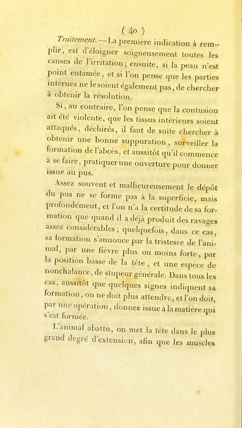 Traitement.—l.^ première indication à rem- plir, est d'éloigner soigneusement toutes les causes de l'irritation; ensuite, si la p^au n'est pomt entamée, et si l'on pense que les parties internes ne lesoient également pas, de chercher à obtenir la résolution. Si, au contraire, l'on pense que la contusion ait été violente, que les tissus intérieurs soient attaqués, déchirés, il faut de suite chercher à obtenir une bonne suppuration, surveiUer la formation de Tabcès, et aussitôt qu'il commence à se faire, pratiquer une ouverture pour donner issue au pus. Assez souvent et malheureusement le dépôt du pus ne se forme pas à la superficie, mais profondément, et l'on n'a la certitude de sa for- mation que quand il a déjà produit des rava-es assez considérables; quelquefois, dans ce cas, sa formation s'annonce par la tristesse de l'ani- mal, par une fièvre plus ou moins forte, par la position basse de la téte , et une espèce de nonchalance, de stupeur générale. Dans tous les cas, aussitôt que quelques signes indiquent sa formation, on ne doit plus attendre, et l'on doit, par une opération, donner issue à la matière qui s'est formée. L'animal abattu, on met la téte dans le plus grand degré d'extension, afin que les muscles