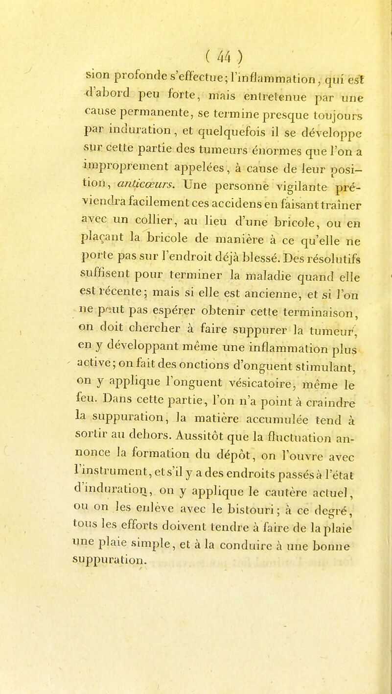 sion profonde s'effectue; l'infJammation, qui est d'abord peu forte, mais entretenue par une cause permanente, se termine presque toujours par induration, et quelquefois il se développe sur cette partie des tumeurs énormes que l'on a improprement appelées, à cause de leur posi- tion, anticœurs. Une personne vigilante pré- viendra facilement ces accidens en faisant traîner avec un collier, au lieu d'une bricole, ou en plaçant la bricole de manière à ce qu'elle ne porte pas sur l'endroit déjà blessé. Des résolutifs suffisent pour terminer la maladie quand elle est récente; mais si elle est ancienne, et si l'on ne prnit pas espérer obtenir cette terminaison, on doit chercher à faire suppurer la tumeur, en y développant même une inflammation plus ' aqtive ; on fait des onctions d'onguent stimulant, on y applique l'onguent vésicatoire, même le feu. Dans cette partie, l'on n'a point à craindre la suppuration, la matière accumulée tend à sortir au dehors. Aussitôt que la fluctuation an- nonce la formation du dépôt, on l'ouvre avec l'instrument, ets'd y a des endroits passés à l'état d'induration, on y applique le cautère actuel, ou on les enlève avec le bistouri; à ce degré, tous les efforts doivent tendre à faire de la plaie une plaie simple, et à la conduire à une bonne suppuration.