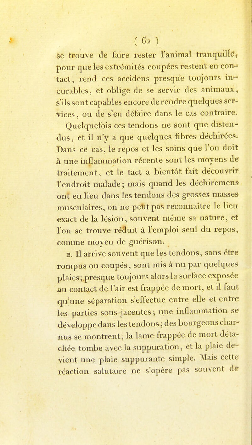 (6. ) se trouve de faire rester l'animal tranquil((?j pour que les extrémités coupées restent en con- tact, rend ces accidens presque toujours in- curables, et oblige de se servir des animaux, s'ils sont capables encore de rendre quelques ser- vices , ou de s'en défaire dans le cas contraire. Quelquefois ces tendons ne sont que disten- dus, et il n'y a que quelques fibres déchirées. Dans ce cas, le repos et les soins que l'on doit à une inflammation récente sont les moyens de traitement, et le tact a bientôt fait découvrir l'endroit malade ; mais quand les déchiremens ont eu lieu dans les tendons des grosses masses musculaires, on ne petit pas reconnaître le lieu exact de la lésion, souvent même sa nature, et l'on se trouve réduit à l'emploi seul du repos, comme moyen de guérison. B. 11 arrive souvent que les tendons, sans être rompus ou coupés, sont mis à nu par quelques plaies;.presque toujours alors la surface exposée au contact de l'air est frappée de mort, et il faut qu'une séparation s'effectue entre elle et entre les parties sous-jacentes ; une inflammation se développe dans les tendons ; des bourgeons char- nus se montrent, la lame frappée de mort déta- chée tombe avec la suppuration, et la plaie de- vient une plaie suppurante simple. Mais cette réaction salutaire ne s'opère pas souvent de