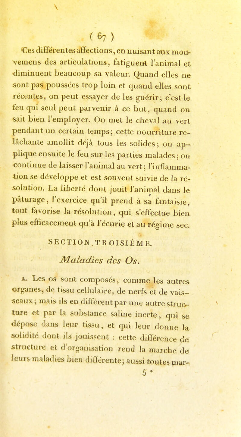 Ces différentes affections, en nuisant aux mou- Temens des articulations, fatiguent l'animal et diminuent beaucoup sa valeur. Quand elles ne sont pas poussées trop loin et quand elles sont récentes, on peut essayer de les guérir; c'est le feu qui seul peut parvenir à ce but, quand on sait bien l'employer. On met le cheval au vert pendant un certain temps; cette nourriture re- lâchante amollit déjà tous les solides ; on ap- plique ensuite le feu sur les parties malades ; on continue de laisser l'animal au vert ; l'inflamma- tion se développe et est souvent suivie de la ré- solution. La liberté dont jouit l'animal dans le pâturage, l'exercice qu'il prend à sa fantaisie, tout favorise la résolution, qui s'effectue bien plus efficacement qu'à l'écurie et au régime sec. SECTION.TROISIÈME, Maladies des Os. A. Les os sont composés, comme les autres organes, de tissu cellulaire, de nerfs et de vais- seaux ; mais ils en diffèrent par une autre struc- ^ ture et par la substance saline inerte, qui se dépose dans leur tissu, et qui leur donne la solidité dont ils jouissent ; cette différence ^îe ' structure et d'organisation rend la marche de leurs maladies bien différente; aussi toutes ^uar-. 5 *