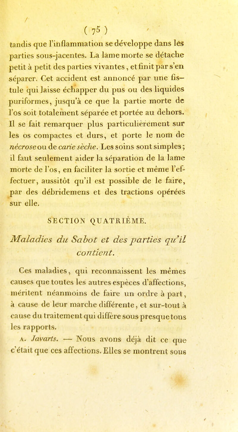 / (75) tandis que l'inflainmation se développe dans les parties sous-jacentes. La lame morte se détache petit à petit des parties vivantes, et finit par s'en séparer. Cet accident est annoncé par une fis- tule qui laisse échapper du pus ou des liquides puriformes, jusqu'à ce que la partie morte de l'os soit totalement séparée et portée au dehors. Il se fait remarquer plus particulièrement sur les os compactes et durs, et porte le nom de nécrose ou de carie sèche. Les soins sont simples ; il faut seulement aider la séparation de la lame morte de l'os, en faciliter la sortie et même l'ef- fectuer, aussitôt qu'il est possible de le faire, par des débridemens et des tractions opérées sur elle. SECTION QUATRIÈME. Maladies du Sabot et des parties qu'il cojitient. Ces maladies, qui reconnaissent les mêmes causes que toutes les autres espèces d'affections, méritent néanmoins de faire un ordre à part, à cause de leur marche différente, et sur-tout k cause du traitement qui diffère sous presque tous les rapports. A. Javarts. — Nous avons déjà dit ce que c'était que ces affections. Elles se montrent sous