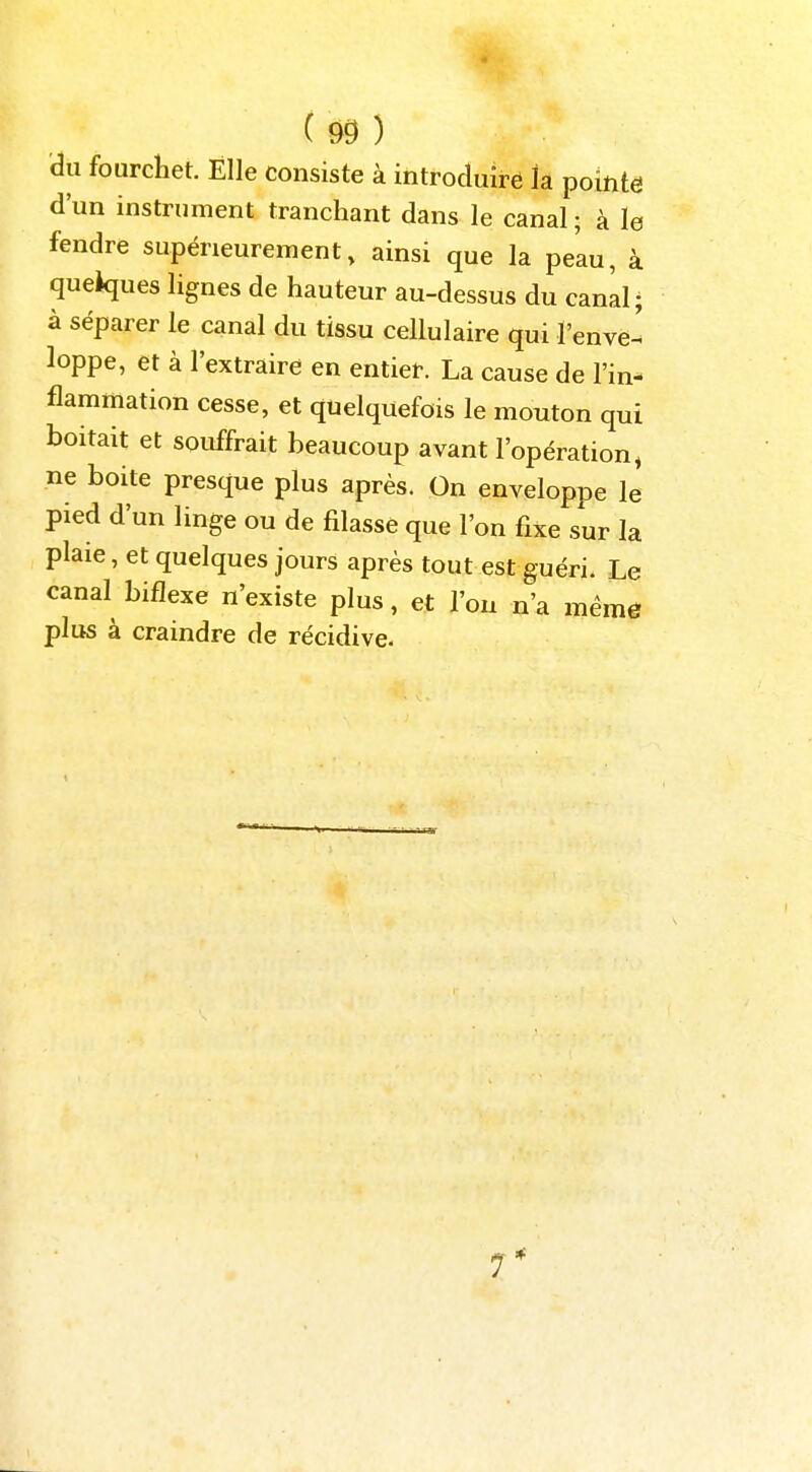 -à (m) àu fourchet. Elle consiste à introduire la pointe d'un instrument tranchant dans le canal ; à le fendre supérieurement, ainsi que la peau, à quelques lignes de hauteur au-dessus du canal; à séparer le canal du tissu cellulaire qui l'enve^ loppe, et à l'extraire en entier. La cause de l'in- flammation cesse, et quelquefois le mouton qui boitait et souffrait beaucoup avant l'opération, ne boite presque plus après. On enveloppe le pied d'un linge ou de fdasse que l'on fixe sur la plaie, et quelques jours après tout est guéri. Le canal biflexe n'existe plus, et l'on n'a mêmô plus à craindre de récidive. 7*