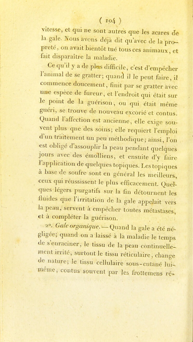 vitesse, et qui ne sont autres que les acares cîe la gale. Nous avons déjà dit qu'avec de la pro- preté, on avait bientôt tué tous ces animaux, et fait disparaître la maladie. Ce qu'il y a rie plus difficile, c'est d'empêcher l'animal de se gratter; quanà il le peut faire, il commence doucement, finit par se gratter avec une espèce de fureur, et l'endroit qui était sur le point de la guérison, ou qui était même guéri, se trouve de nouveau excorié et contus. Quand l'affection est ancienne, elle exige sou- vent pliis que des soins; elle requiert l'emploi d'un traitement un peu méthodique; ainsi, l'on est obligé d'assouplir la peau pendant quelques jours avec des émolliens, et ensuite d'y faire l'application de quelques topiques. Les topiques à base de soufre sont en général les meilleurs., ceux qui réussissent le plus efficacement. Quel- ques légers purgatifs sur la fin détournent les fluides que l'irritation de la gale appelait vers la peau, servent à empêcher toutes métastases, et à compléter la guérison. 20. Galeorgajiique.^i^u^nà la gale a été né- gligée; quand on a laissé à la maladie le temps de s'enraciner, le tissu de la pteau continuelle- ment irrité, surtout le tissu réticulaire, change de nature; le tissu cellulaire sous-cutané lui^ mêuie, contus souvent par les frottemens ré^.