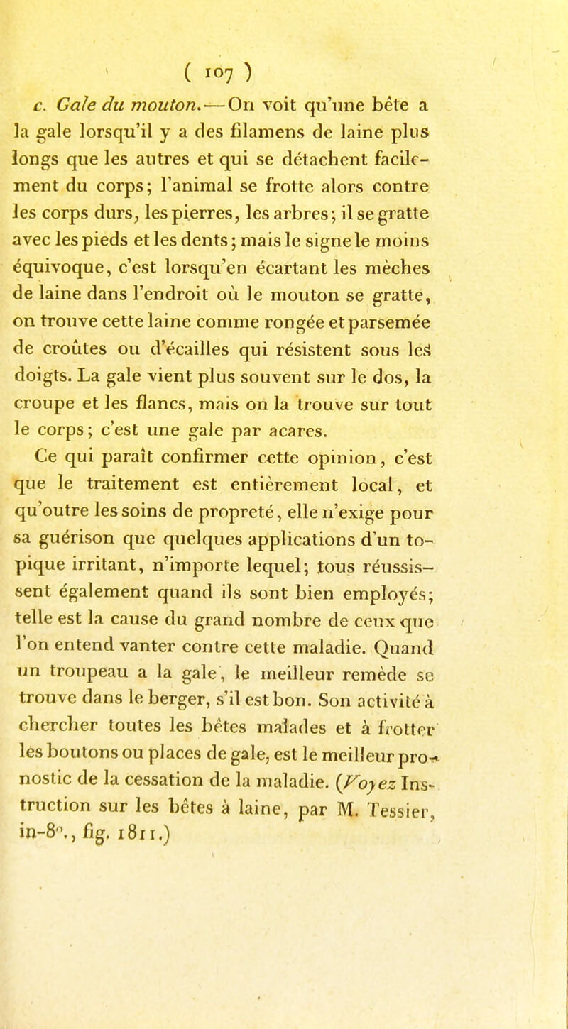 c. Gale du mouton.—On voit qu'une bêle a la gale lorsqu'il y a des filamens de laine plus longs que les autres et qui se détachent facile- ment du corps; l'animal se frotte alors contre les corps durs, les pierres, les arbres; il se gratte avec les pieds et les dents ; mais le signe le moins équivoque, c'est lorsqu'en écartant les mèches de laine dans l'endroit où le mouton se gratte, on trouve cette laine comme rongée et parsemée de croûtes ou d'écaillés qui résistent sous le^ doigts. La gale vient plus souvent sur le dos, la croupe et les flancs, mais on la trouve sur tout le corps; c'est une gale par acares. Ce qui paraît confirmer œtte opinion, c'est que le traitement est entièrement local, et qu'outre les soins de propreté, elle n'exige pour sa guérison que quelques applications d'un to- pique irritant, n'importe lequel; tous réussis- sent également quand ils sont bien employés; telle est la cause du grand nombre de ceux que l'on entend vanter contre cette maladie. Quand un troupeau a la gale , le meilleur remède se trouve dans le berger, s'il est bon. Son activité à chercher toutes les bêtes malades et à frotter les boutons ou places de gale, est le meilleur pro^ nostic de la cessation de la maladie. {Voyez Ins- truction sur les bêtes à laine, par M. Tessier, in-8'\, fig. 1811.)