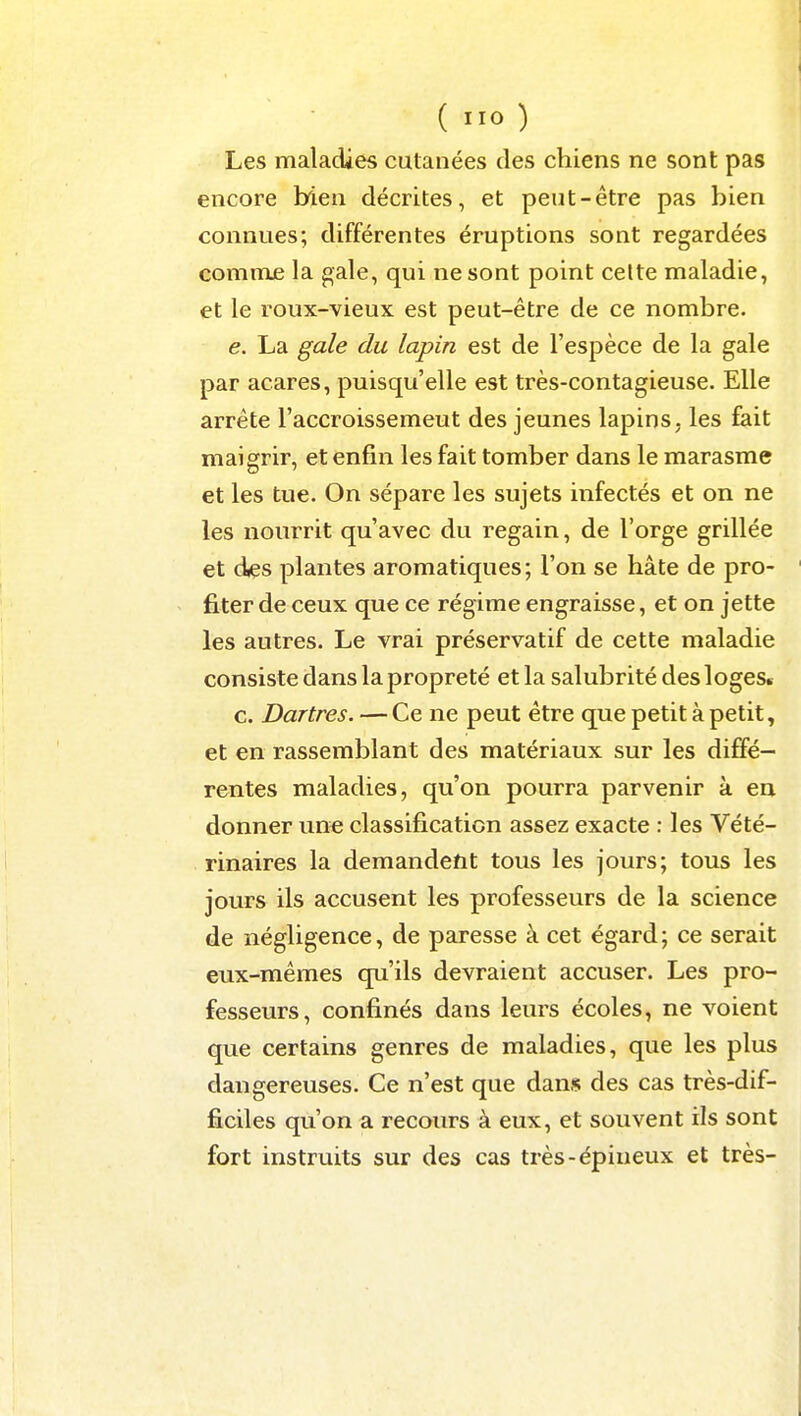 Les maladies cutanées des chiens ne sont pas encore bien décrites, et peut-être pas bien connues; différentes éruptions sont regardées comnie la gale, qui ne sont point celte maladie, et le roux-vieux est peut-être de ce nombre. e. La gale du lapin est de l'espèce de la gale par acares, puisqu'elle est très-contagieuse. Elle arrête l'accroissemeut des jeunes lapins, les fiait maigrir, et enfin les fait tomber dans le marasme et les tue. On sépare les sujets infectés et on ne les nourrit qu'avec du regain, de l'orge grillée et des plantes aromatiques; l'on se hâte de pro- fiter de ceux que ce régime engraisse, et on jette les autres. Le vrai préservatif de cette maladie consiste dans la propreté et la salubrité des loges. c. Dartres. — Ce ne peut être que petit à petit, et en rassemblant des matériaux sur les diffé- rentes maladies, qu'on pourra parvenir à en donner une classification assez exacte : les Vété- rinaires la demandent tous les jours; tous les jours ils accusent les professeurs de la science de négligence, de paresse à cet égard; ce serait eux-mêmes qu'ils devraient accuser. Les pro- fesseurs, confinés dans leurs écoles, ne voient que certains genres de maladies, que les plus dangereuses. Ce n'est que dans des cas très-dif- ficiles qu'on a recours à eux, et souvent ils sont fort instruits sur des cas très-épineux et très-