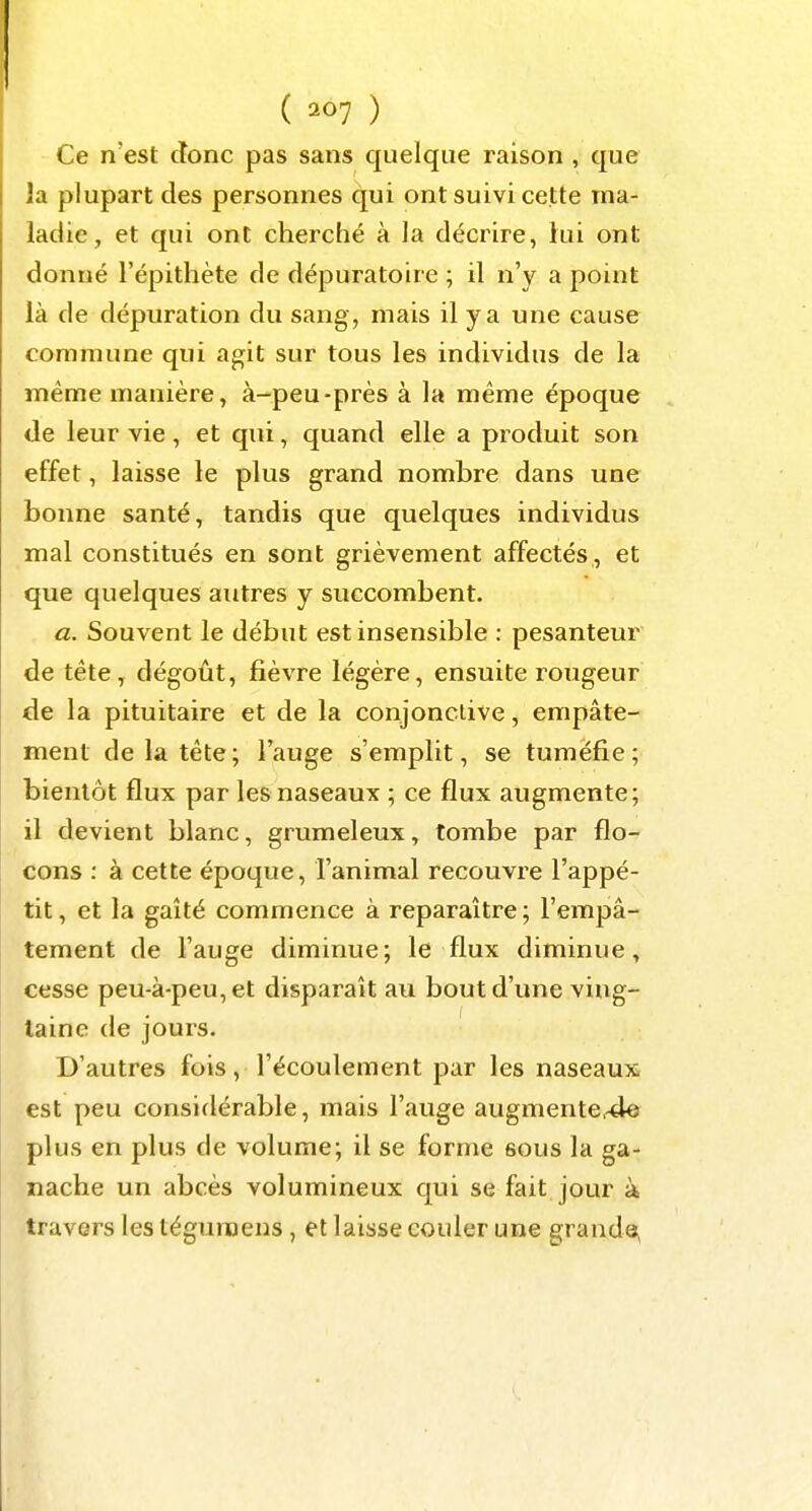 ( ) Ce n'est donc pas sans quelque raison , que la plupart des personnes qui ont suivi cette ma- ladie, et qui ont cherché à la décrire, lui ont donné l'épithète de dépuratoire ; il n'y a point là de dépuration du sang , mais il y a une cause commune qui a^it sur tous les individus de la même manière, à-peu-près à la même époque de leur vie, et qui, quand elle a produit son effet, laisse le plus grand nombre dans une bonne santé, tandis que quelques individus mal constitués en sont grièvement affectés, et que quelques autres y succombent. a. Souvent le début est insensible : pesanteur de tête, dégoût, fièvre légère, ensuite rougeur de la pituitaire et de la conjonctive, empâte- ment de la tête; l'auge s'emplit, se tuméfie; bientôt flux par les naseaux ; ce flux augmente; il devient blanc, grumeleux, tombe par flo- cons : à cette époque, l'animal recouvre l'appé- tit, et la gaîté commence à reparaître; l'empâ- tement de l'auge diminue; le flux diminue, cesse peu-à-peu, et disparaît au bout d'une ving- taine de jours. D'autres fois, l'écoulement par les naseaux est peu considérable, mais l'auge augmentc-de plus en plus de volume; il se forme sous la ga- nache un abcès volumineux qui se fait jour à travers les téguraens, et laisse couler une grande,