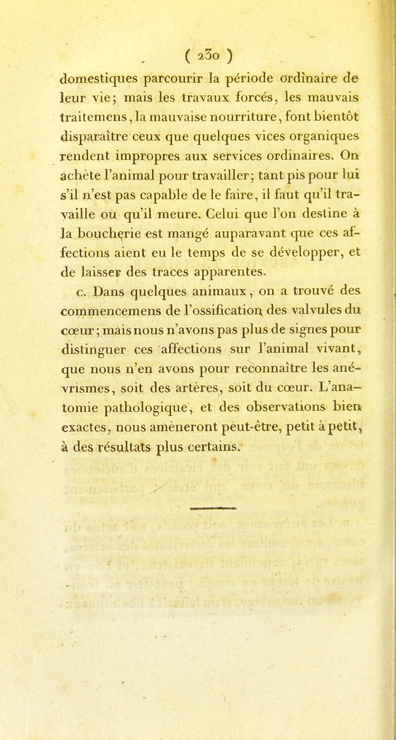 domestiques parcourir la période Ordinaire de leur vie; mais les travaux forcés, les mauvais traitemens, la mauvaise nourriture, font bientôt disparaître ceux que quelques vices organiques rendent impropres aux services ordinaires. On achète l'animal pour travailler; tant pis pour lui s'il n'est pas capable de le faire, il faut qu'il tra- vaille ou qu'il meure. Celui que l'on desline à la boucbçrie est mangé auparavant que ces af- fections aient eu le temps de se développer, et de laisser des traces apparentes. G. Dans quelques animaux, on a trouvé des commencemens de l'ossificatior^ des valvules du cœur ; mais nous n'avons pas plus de signes pour distinguer ces affections sur l'animal vivant, que nous n'en avons pour reconnaître les ané- vrismes, soit des artères, soit du cœur. L'ana- tomie pathologique, et des observations bien exactes, nous amèneront peut-être, petit àpetit, à des résultats plus certains.