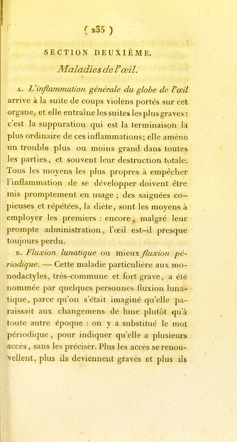 I ( a35 ) SECTION DEUXIÈME. Maladies de F œil. A. Vinflammation générale du globe de l'œil arrive à la suite de coups violens portés sur cet organe, et elle entraîne les suites les plus graves: c'est la suppuration qui est la terminaison la plus ordinaire de ces inflammations; elle amène un trouble plus ou moins grand dans toutes les parties, et souvent leur destruction totale. Tous les moyens les plus propres à empêcher l'inflammation de se développer doivent être mis promptement en usage ; des saignées co- pieuses et répétées, la diète, sont les moyens à employer les premiers : encore, malgré leur prompte administration, l'oeil est-il presque toujours perdu. B. Fluxion lunatique ou mieux fluxion pé- riodique. — Cette maladie particulière aux mo- nodactyles, très-commune et fort grave, a été nommée par quelques personnes fluxion luna- tique, parce qu'on s'était imaginé qu'elle pa- raissait aux changemens de lune plutôt qu'à toute autre époque : on y a substitué le mot périodique, pour indiquer qu'elle a plusieurs accès, sans les préciser. Plus les accès se renou- vellent, plus ils deviennent graves et plus ils